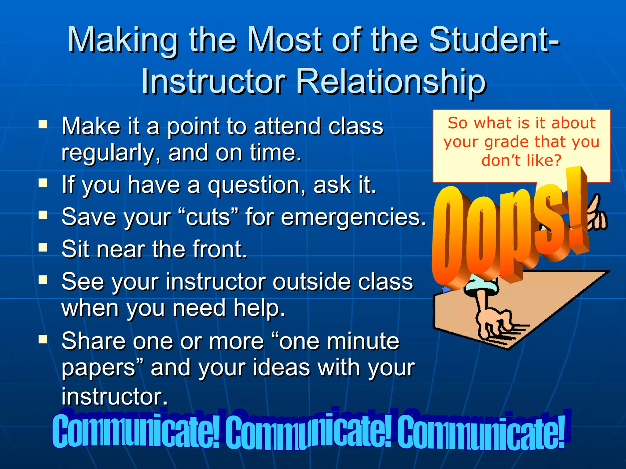 Making the Most of the Student-
        Instructor Relationship
   Make it a point to attend class     So what is it about
                                        your grade that you
    regularly, and on time.                  don’t like?
   If you have a question, ask it.
   Save your “cuts” for emergencies.
   Sit near the front.
   See your instructor outside class
    when you need help.
   Share one or more “one minute
    papers” and your ideas with your
    instructor.
 