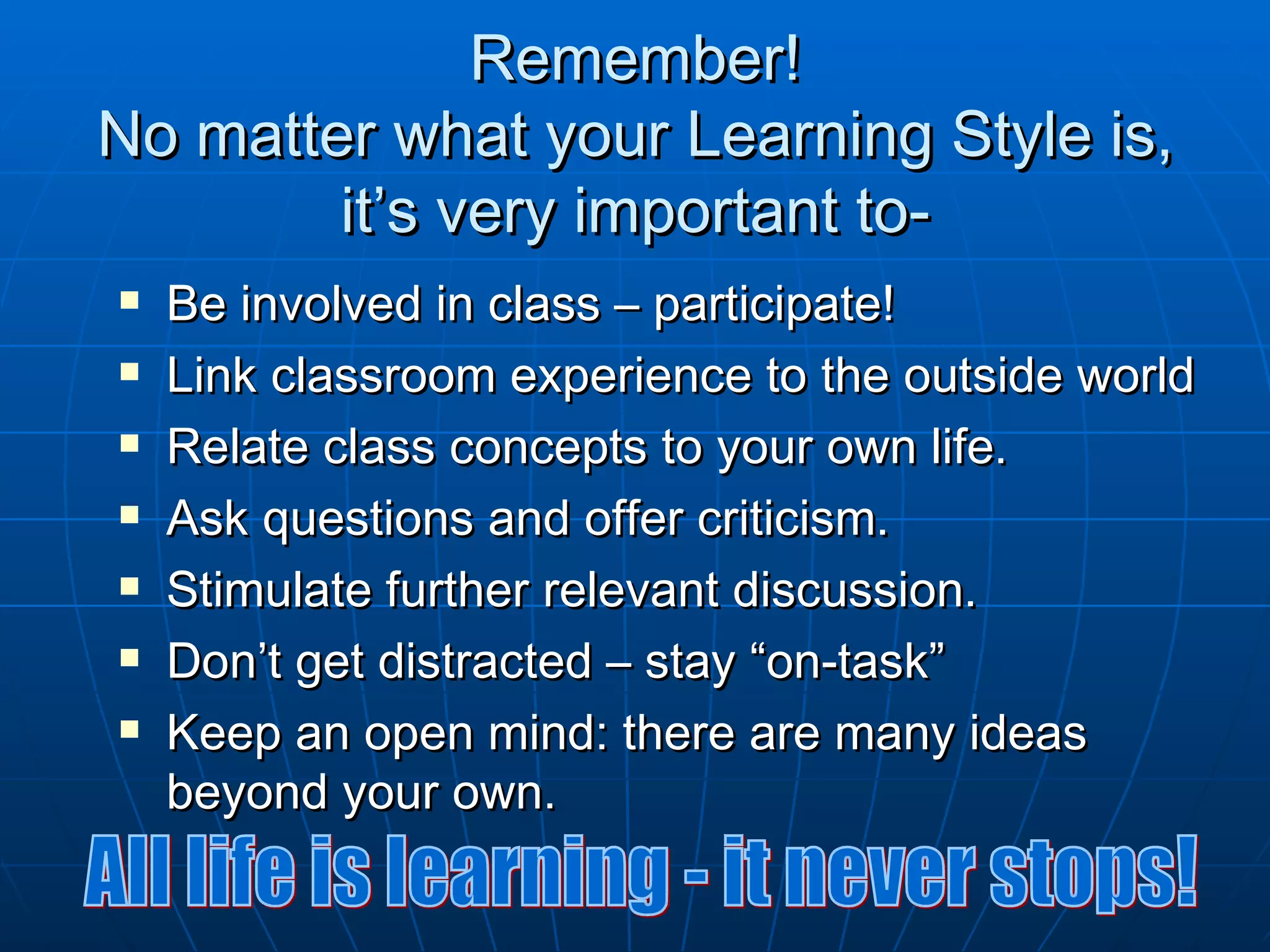 Remember!
No matter what your Learning Style is,
        it’s very important to-
   Be involved in class – participate!
   Link classroom experience to the outside world
   Relate class concepts to your own life.
   Ask questions and offer criticism.
   Stimulate further relevant discussion.
   Don’t get distracted – stay “on-task”
   Keep an open mind: there are many ideas
    beyond your own.
 
