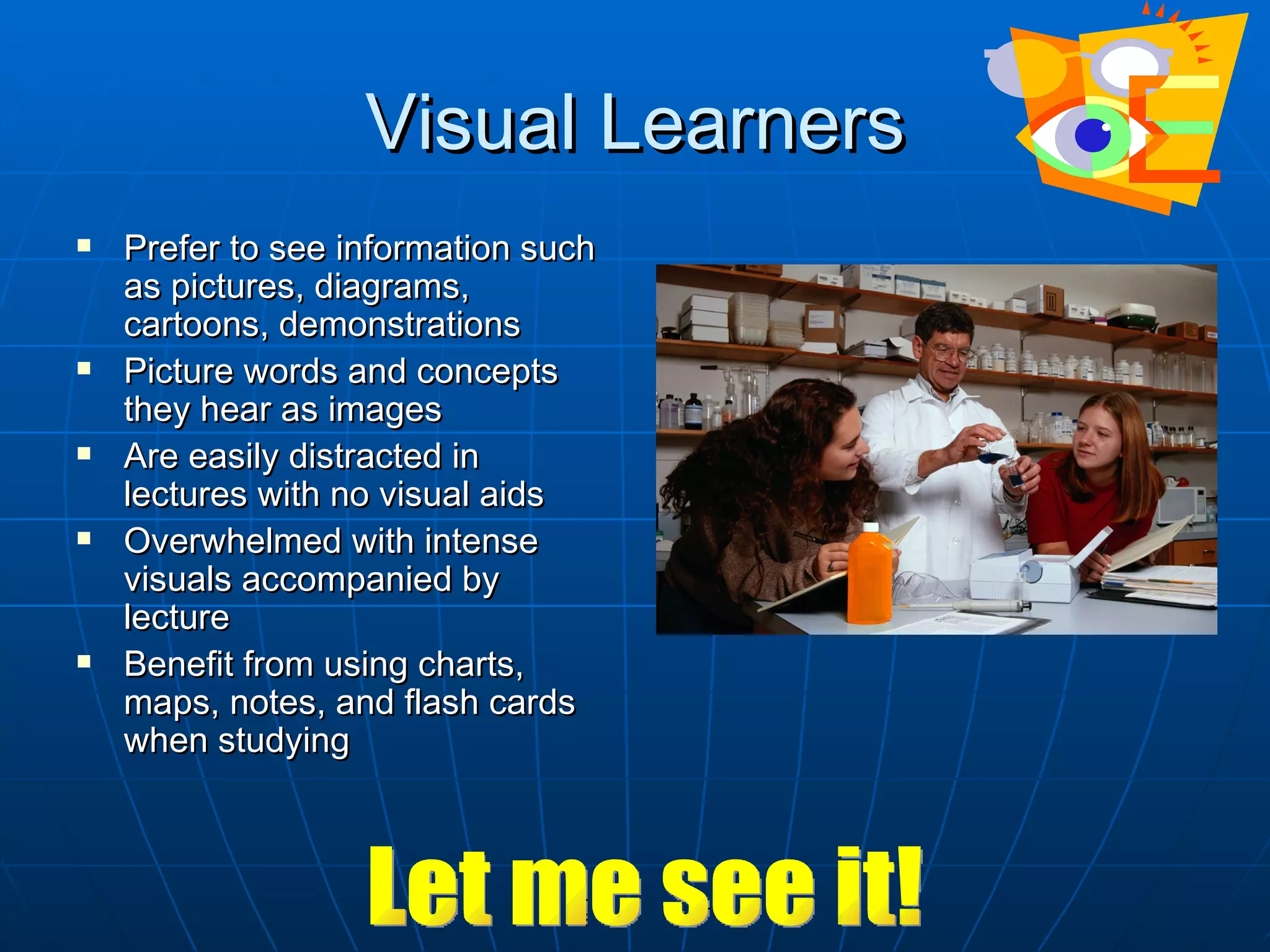 Visual Learners
   Prefer to see information such
    as pictures, diagrams,
    cartoons, demonstrations
   Picture words and concepts
    they hear as images
   Are easily distracted in
    lectures with no visual aids
   Overwhelmed with intense
    visuals accompanied by
    lecture
   Benefit from using charts,
    maps, notes, and flash cards
    when studying
 