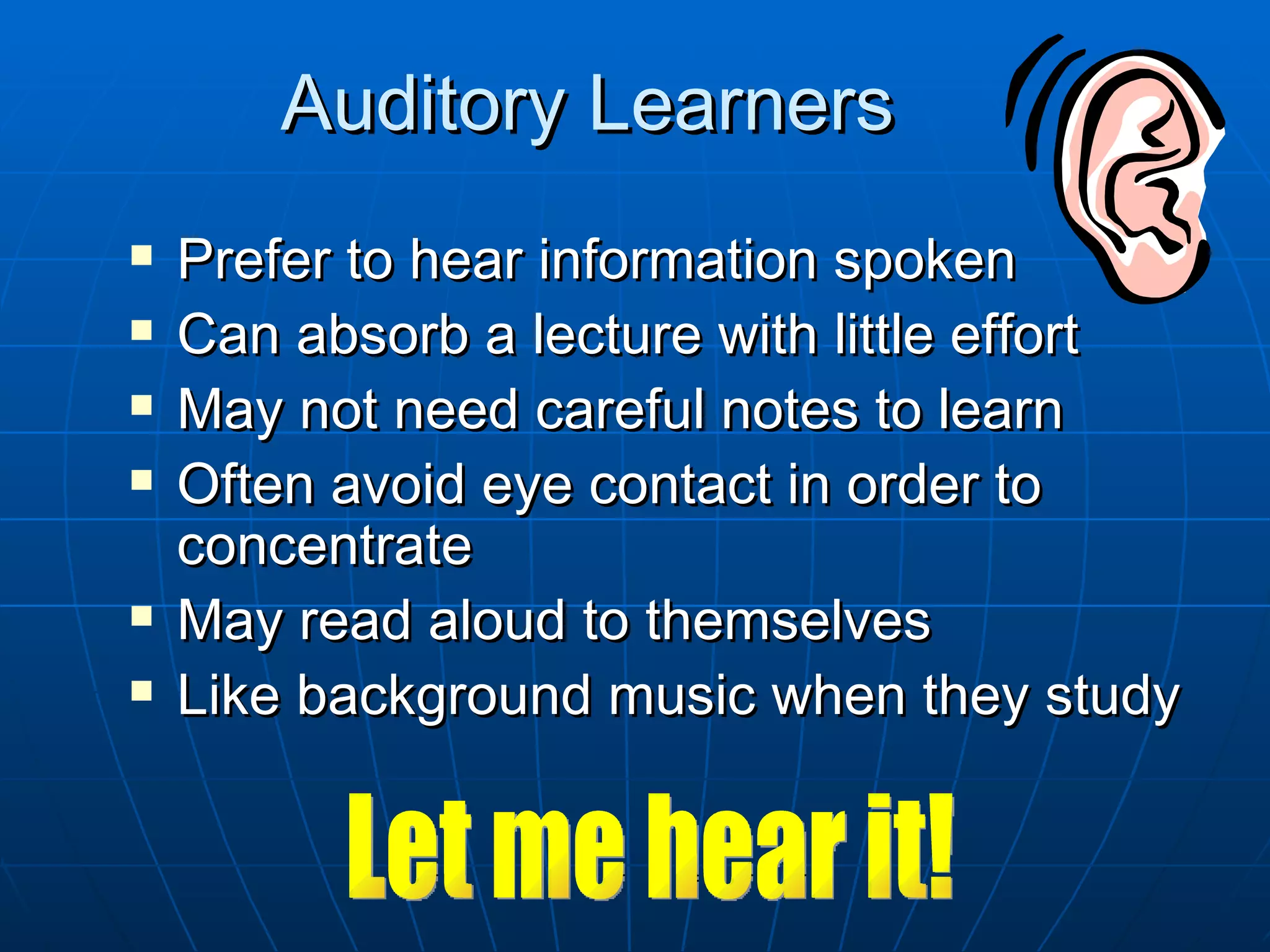 Auditory Learners
   Prefer to hear information spoken
   Can absorb a lecture with little effort
   May not need careful notes to learn
   Often avoid eye contact in order to
    concentrate
   May read aloud to themselves
   Like background music when they study
 