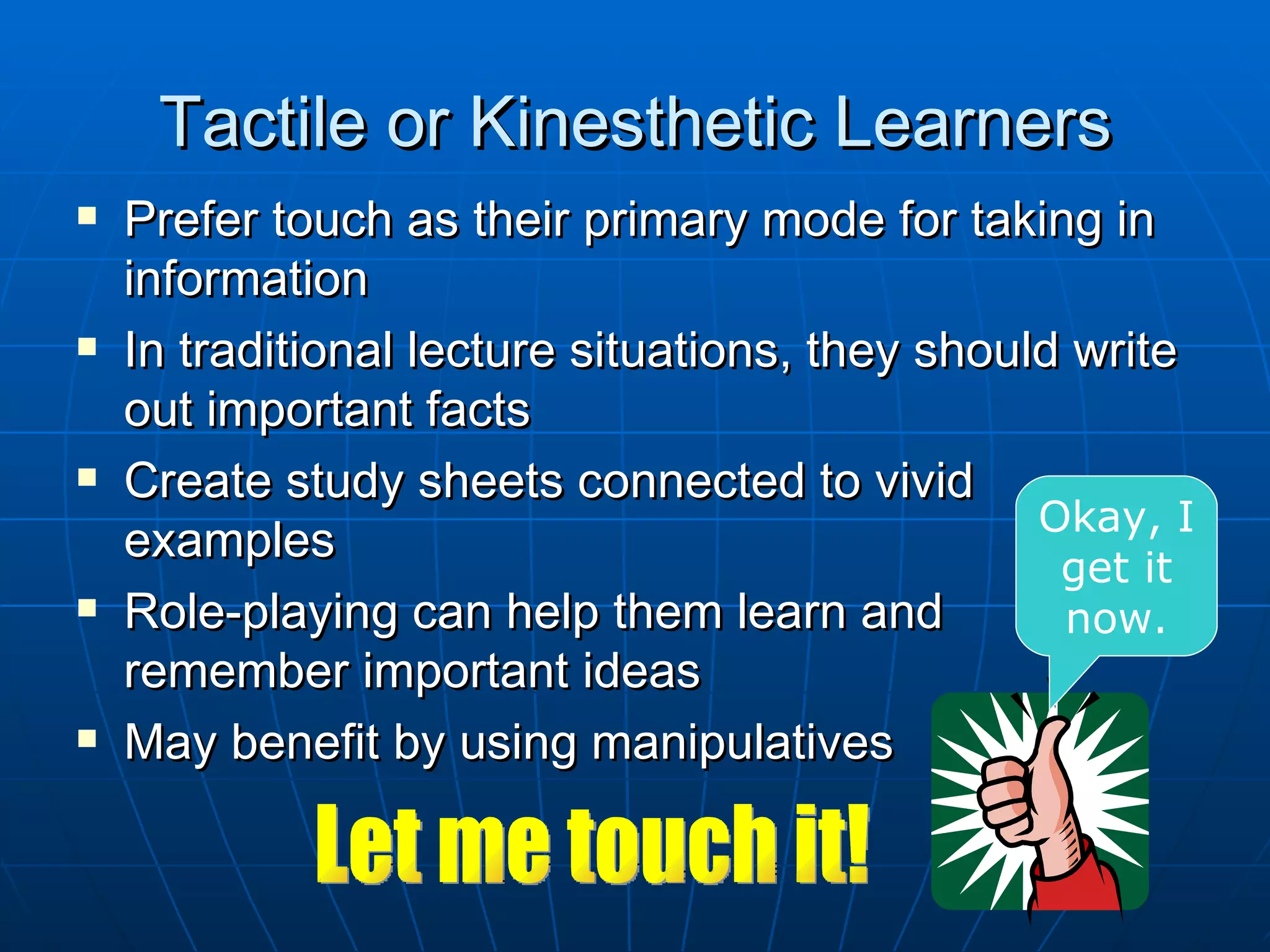 Tactile or Kinesthetic Learners
   Prefer touch as their primary mode for taking in
    information
   In traditional lecture situations, they should write
    out important facts
   Create study sheets connected to vivid
                                                 Okay, I
    examples
                                                  get it
   Role-playing can help them learn and          now.
    remember important ideas
   May benefit by using manipulatives
 