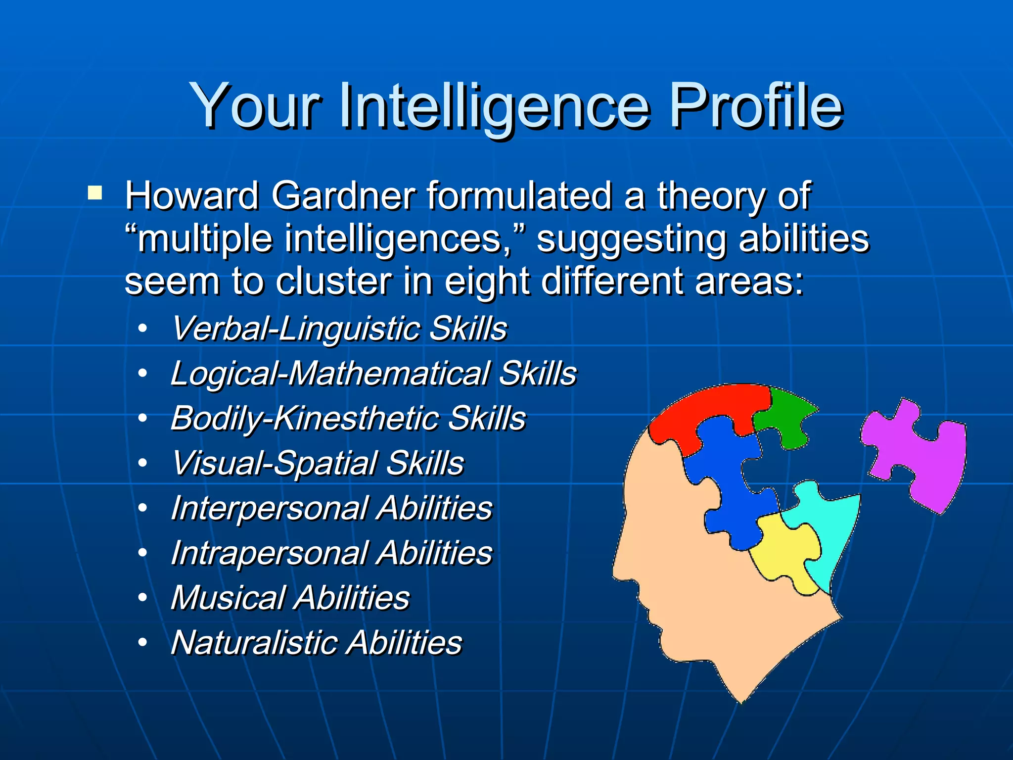 Your Intelligence Profile
   Howard Gardner formulated a theory of
    “multiple intelligences,” suggesting abilities
    seem to cluster in eight different areas:
    •   Verbal-Linguistic Skills
    •   Logical-Mathematical Skills
    •   Bodily-Kinesthetic Skills
    •   Visual-Spatial Skills
    •   Interpersonal Abilities
    •   Intrapersonal Abilities
    •   Musical Abilities
    •   Naturalistic Abilities
 