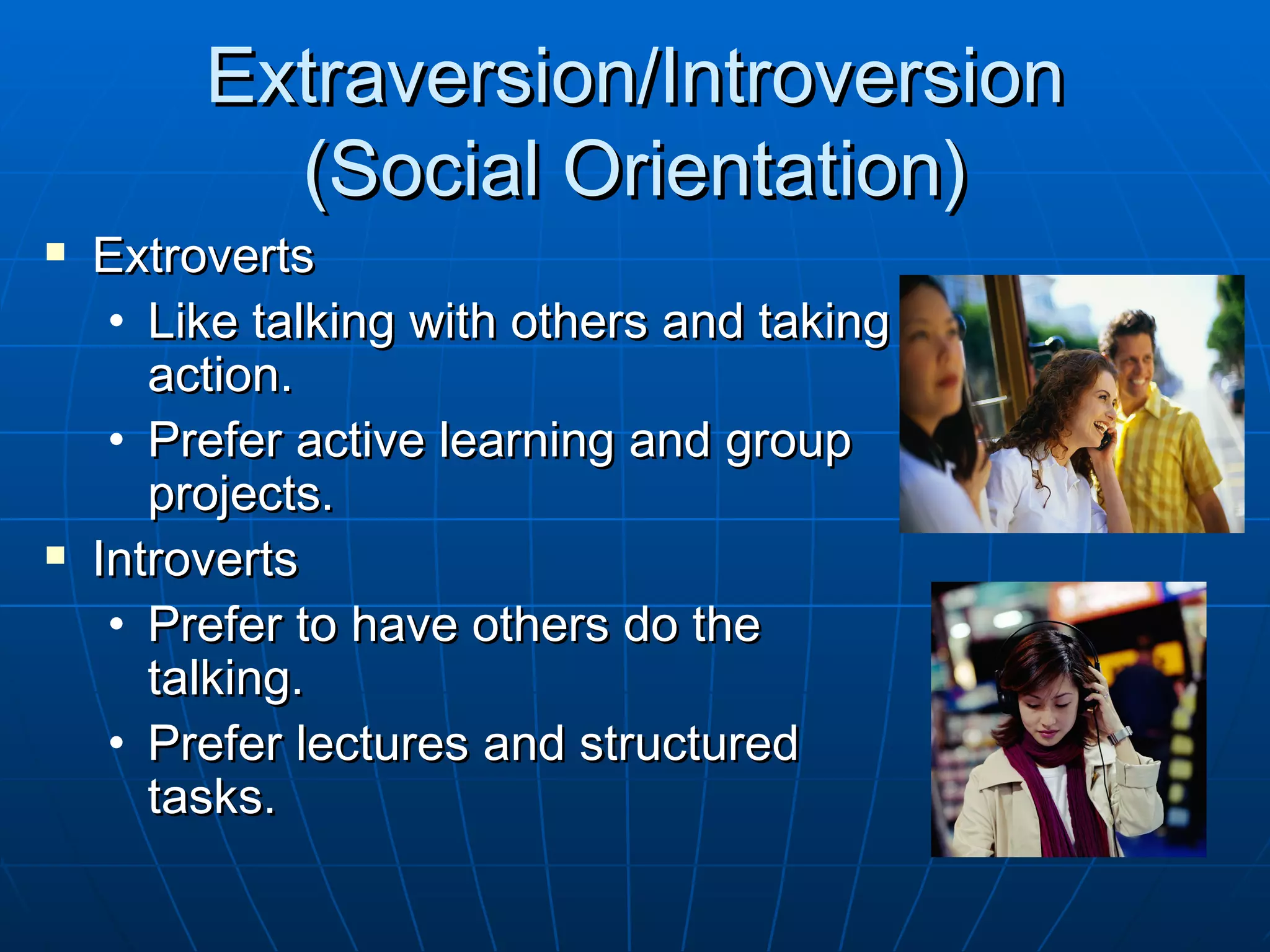 Extraversion/Introversion
           (Social Orientation)
   Extroverts
     • Like talking with others and taking
       action.
     • Prefer active learning and group
       projects.
   Introverts
     • Prefer to have others do the
       talking.
     • Prefer lectures and structured
       tasks.
 
