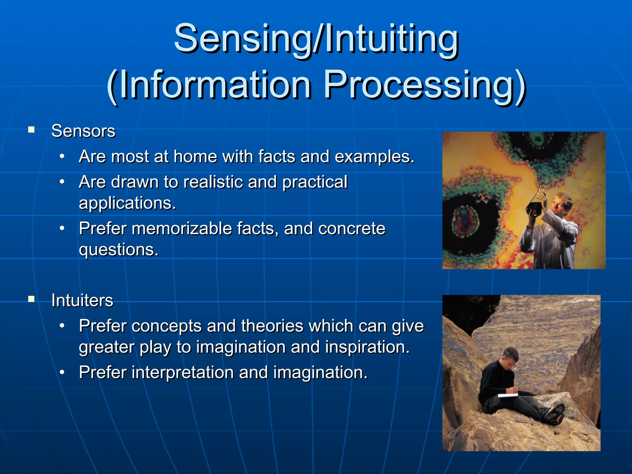 Sensing/Intuiting
          (Information Processing)
   Sensors
     • Are most at home with facts and examples.
     • Are drawn to realistic and practical
       applications.
     • Prefer memorizable facts, and concrete
       questions.

   Intuiters
     • Prefer concepts and theories which can give
        greater play to imagination and inspiration.
     • Prefer interpretation and imagination.
 