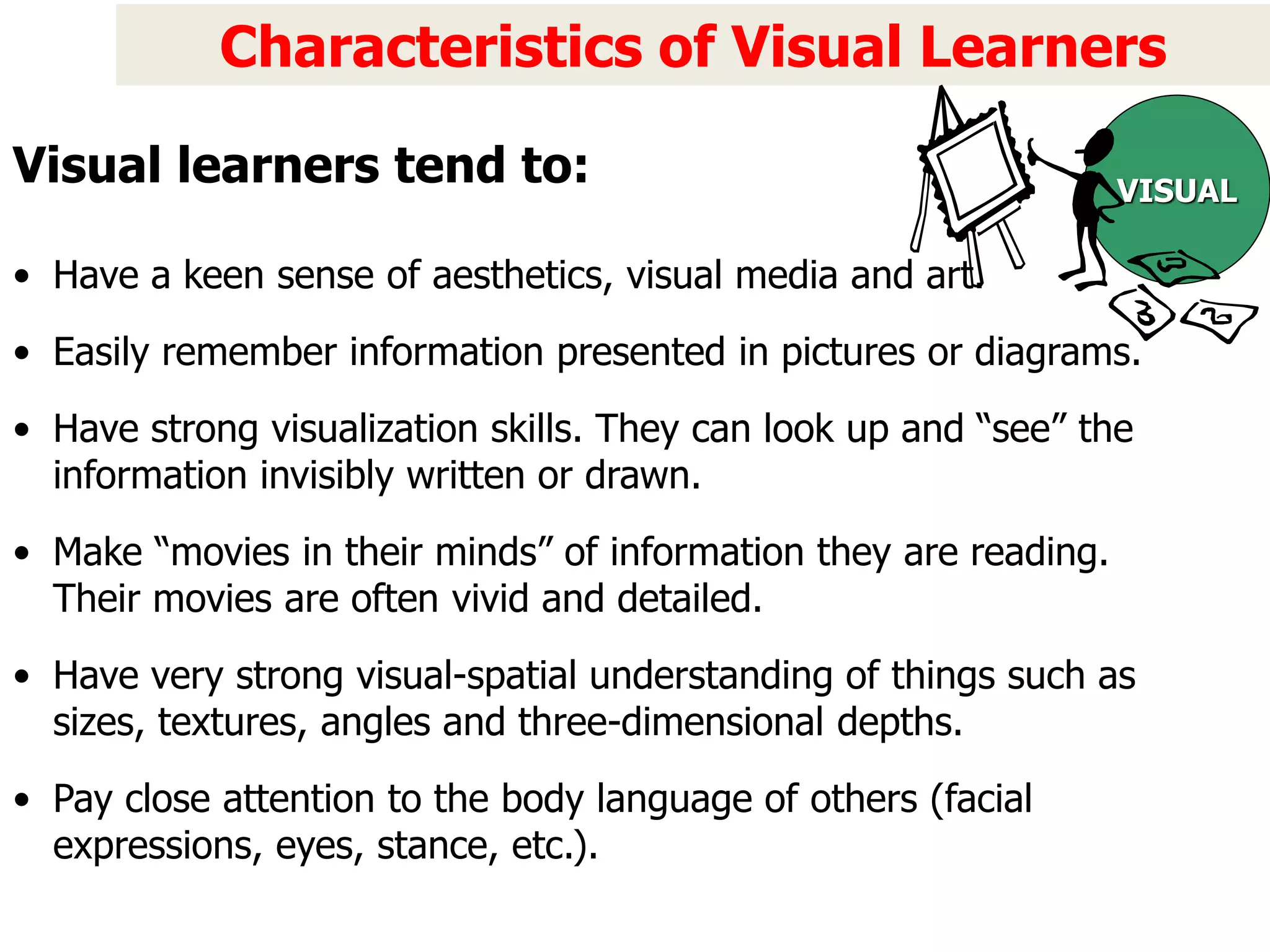 Characteristics of Visual Learners
• Have a keen sense of aesthetics, visual media and art.
• Easily remember information presented in pictures or diagrams.
• Have strong visualization skills. They can look up and “see” the
information invisibly written or drawn.
• Make “movies in their minds” of information they are reading.
Their movies are often vivid and detailed.
• Have very strong visual-spatial understanding of things such as
sizes, textures, angles and three-dimensional depths.
• Pay close attention to the body language of others (facial
expressions, eyes, stance, etc.).
VISUAL
Visual learners tend to:
 