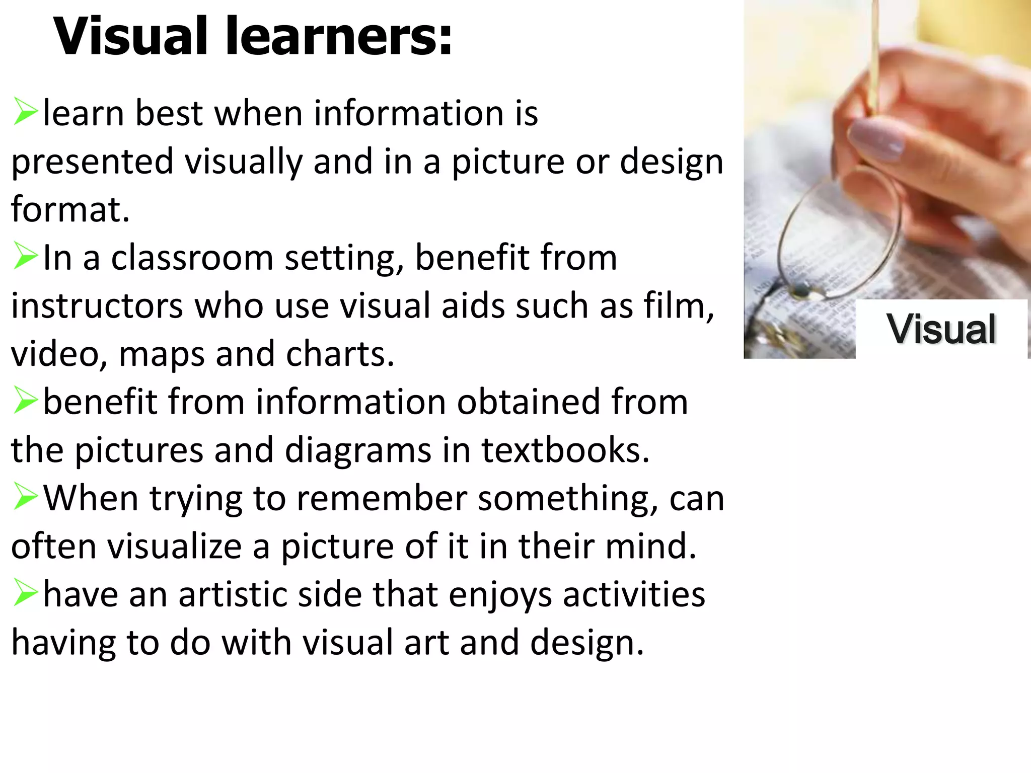learn best when information is
presented visually and in a picture or design
format.
In a classroom setting, benefit from
instructors who use visual aids such as film,
video, maps and charts.
benefit from information obtained from
the pictures and diagrams in textbooks.
When trying to remember something, can
often visualize a picture of it in their mind.
have an artistic side that enjoys activities
having to do with visual art and design.
Visual learners:
Visual
 