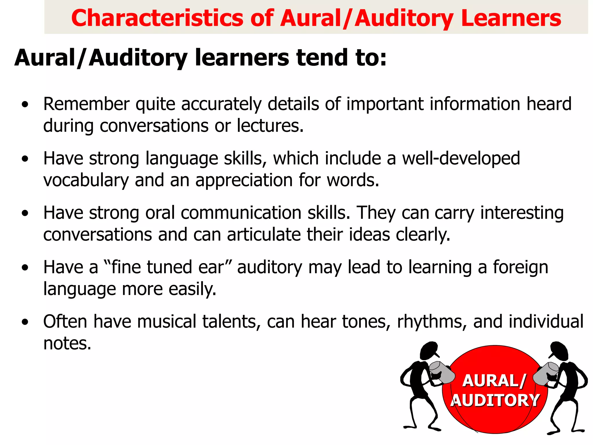 Characteristics of Aural/Auditory Learners
• Remember quite accurately details of important information heard
during conversations or lectures.
• Have strong language skills, which include a well-developed
vocabulary and an appreciation for words.
• Have strong oral communication skills. They can carry interesting
conversations and can articulate their ideas clearly.
• Have a “fine tuned ear” auditory may lead to learning a foreign
language more easily.
• Often have musical talents, can hear tones, rhythms, and individual
notes.
AURAL/
AUDITORY
Aural/Auditory learners tend to:
 