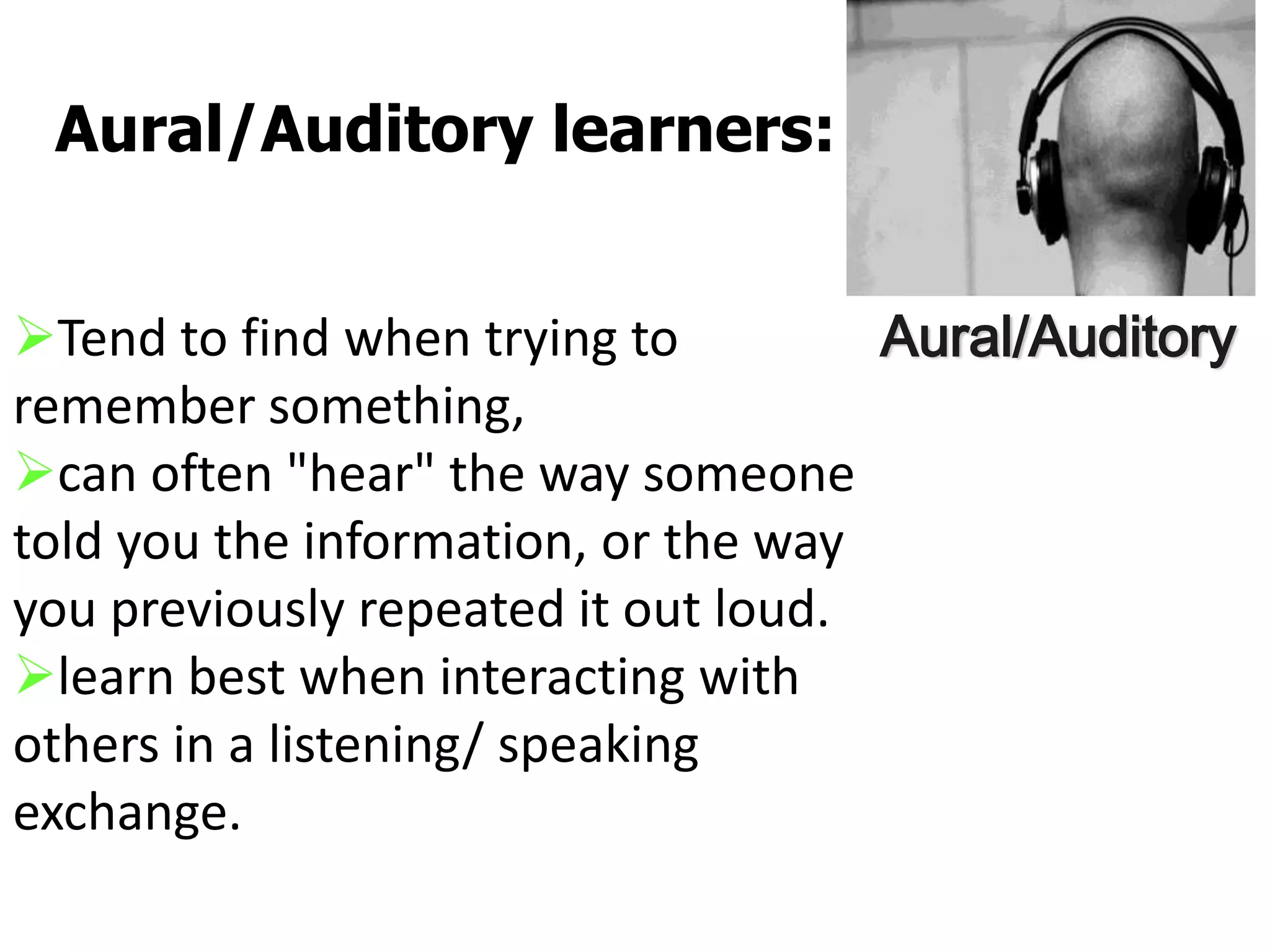 Tend to find when trying to
remember something,
can often "hear" the way someone
told you the information, or the way
you previously repeated it out loud.
learn best when interacting with
others in a listening/ speaking
exchange.
Aural/Auditory learners:
Aural/Auditory
 