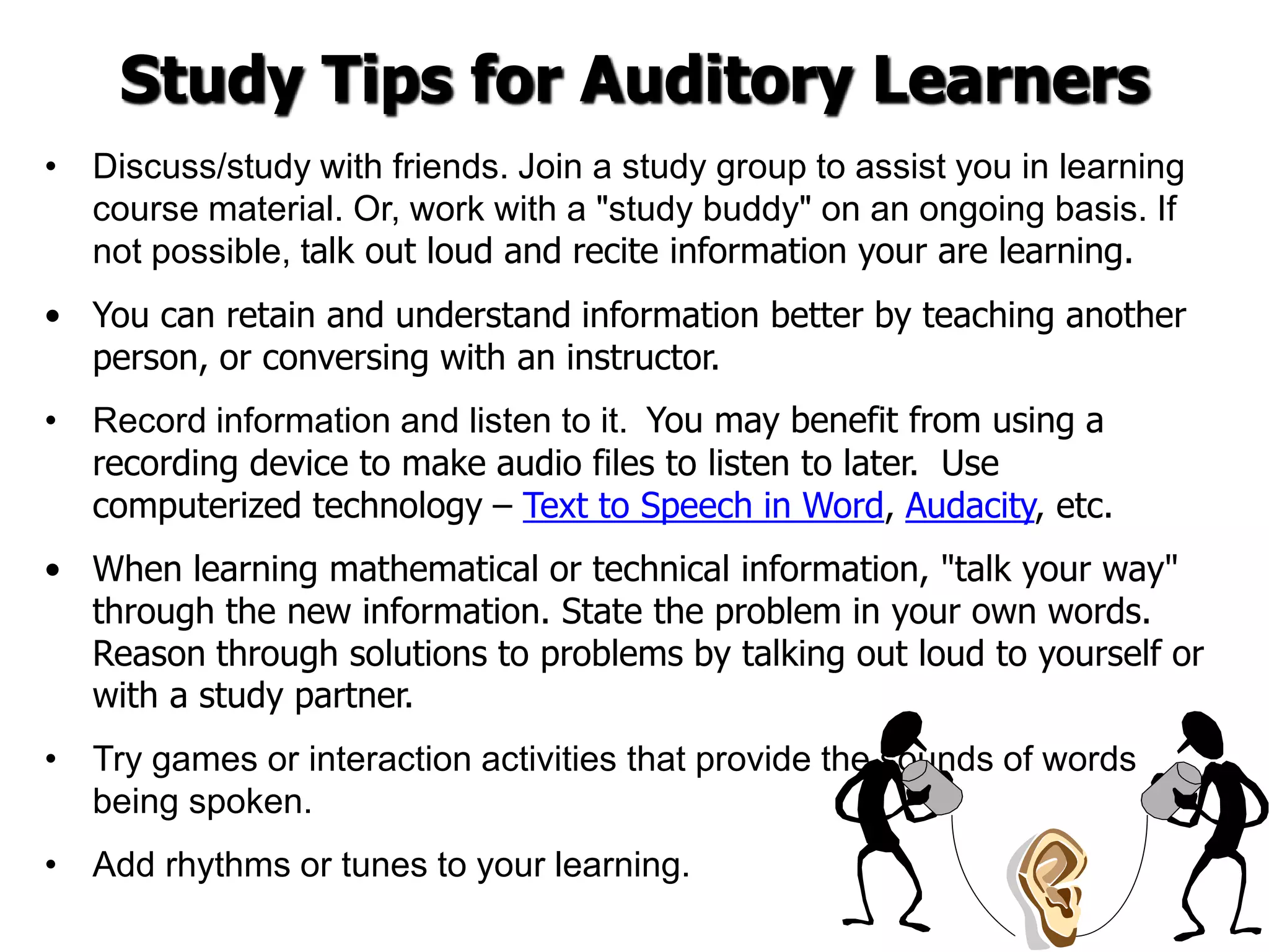 Study Tips for Auditory Learners
• Discuss/study with friends. Join a study group to assist you in learning
course material. Or, work with a "study buddy" on an ongoing basis. If
not possible, talk out loud and recite information your are learning.
• You can retain and understand information better by teaching another
person, or conversing with an instructor.
• Record information and listen to it. You may benefit from using a
recording device to make audio files to listen to later. Use
computerized technology – Text to Speech in Word, Audacity, etc.
• When learning mathematical or technical information, "talk your way"
through the new information. State the problem in your own words.
Reason through solutions to problems by talking out loud to yourself or
with a study partner.
• Try games or interaction activities that provide the sounds of words
being spoken.
• Add rhythms or tunes to your learning.
 
