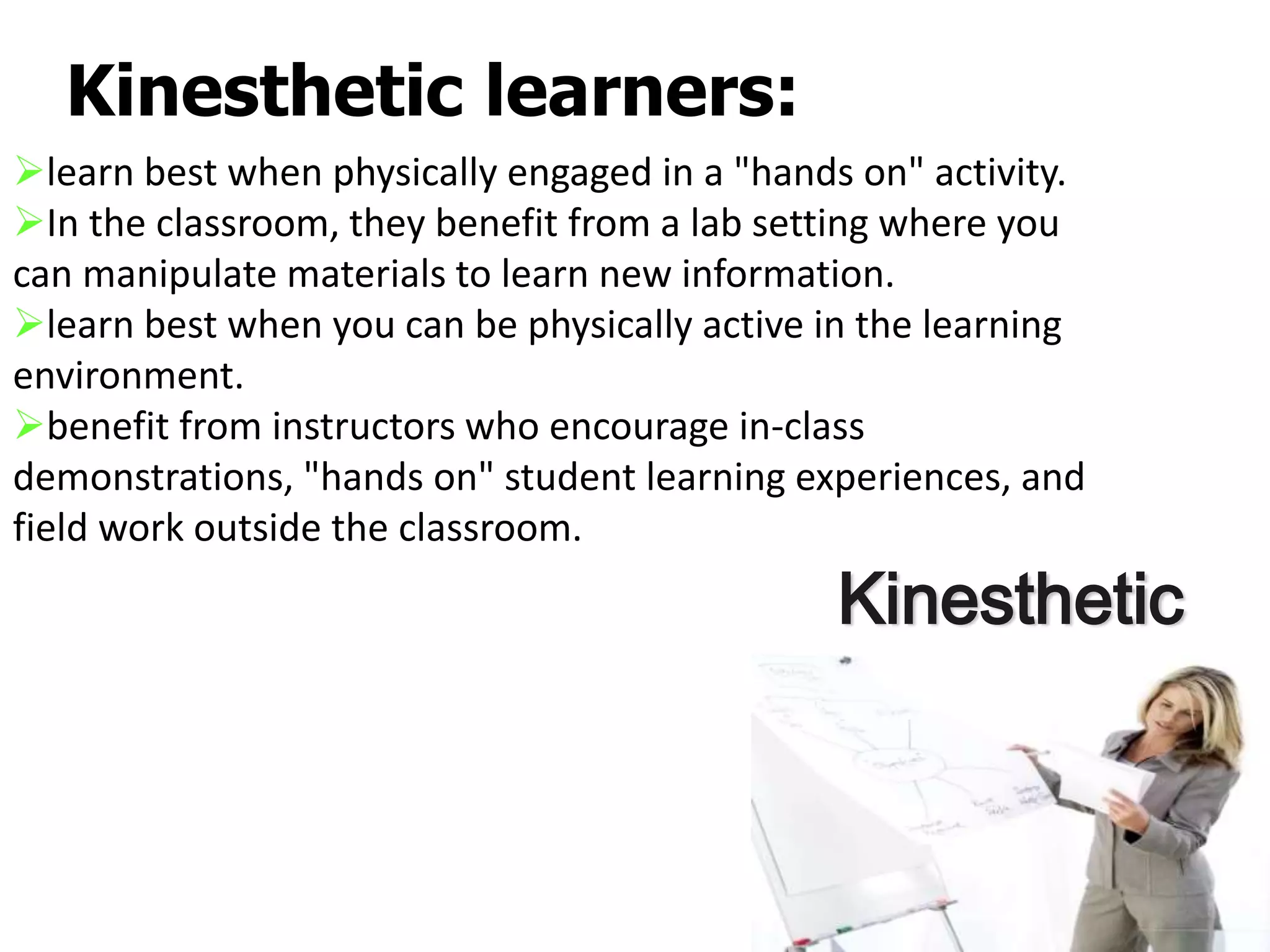 Kinesthetic learners:
Kinesthetic
learn best when physically engaged in a "hands on" activity.
In the classroom, they benefit from a lab setting where you
can manipulate materials to learn new information.
learn best when you can be physically active in the learning
environment.
benefit from instructors who encourage in-class
demonstrations, "hands on" student learning experiences, and
field work outside the classroom.
 