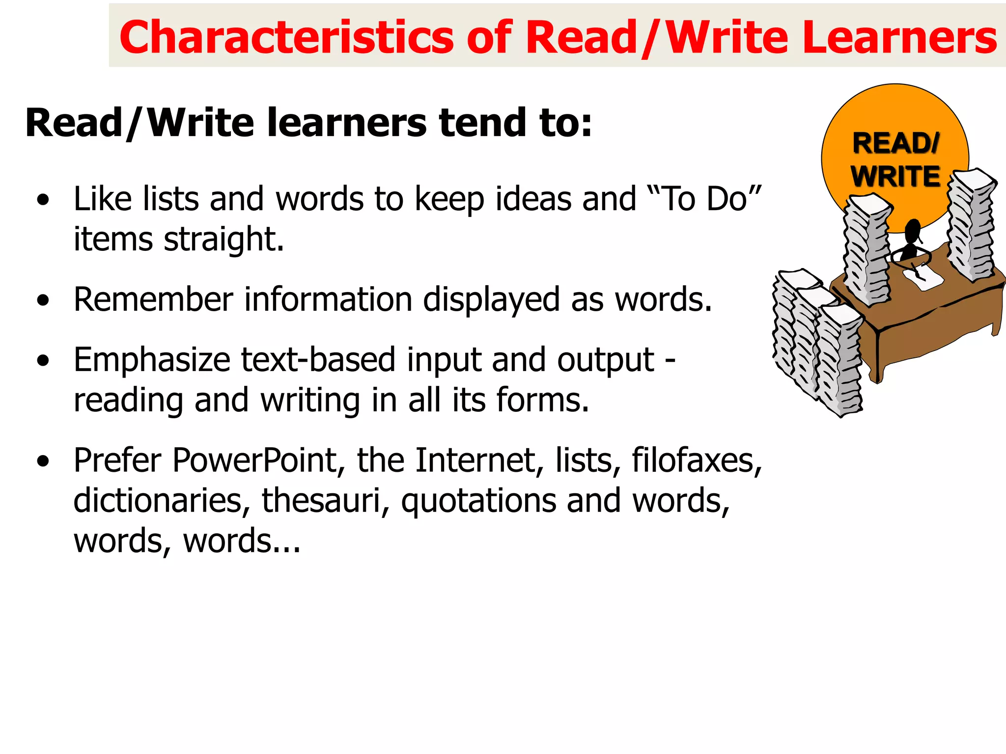• Like lists and words to keep ideas and “To Do”
items straight.
• Remember information displayed as words.
• Emphasize text-based input and output -
reading and writing in all its forms.
• Prefer PowerPoint, the Internet, lists, filofaxes,
dictionaries, thesauri, quotations and words,
words, words...
Characteristics of Read/Write Learners
Read/Write learners tend to: READ/
WRITE
 