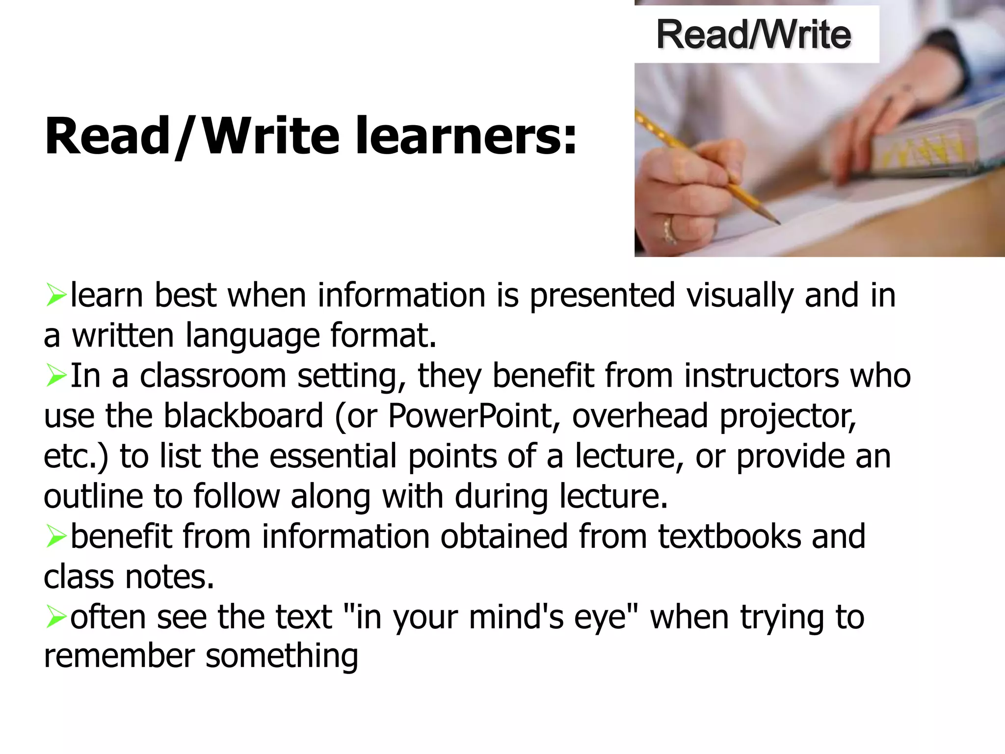 learn best when information is presented visually and in
a written language format.
In a classroom setting, they benefit from instructors who
use the blackboard (or PowerPoint, overhead projector,
etc.) to list the essential points of a lecture, or provide an
outline to follow along with during lecture.
benefit from information obtained from textbooks and
class notes.
often see the text "in your mind's eye" when trying to
remember something
Read/Write learners:
Read/Write
 