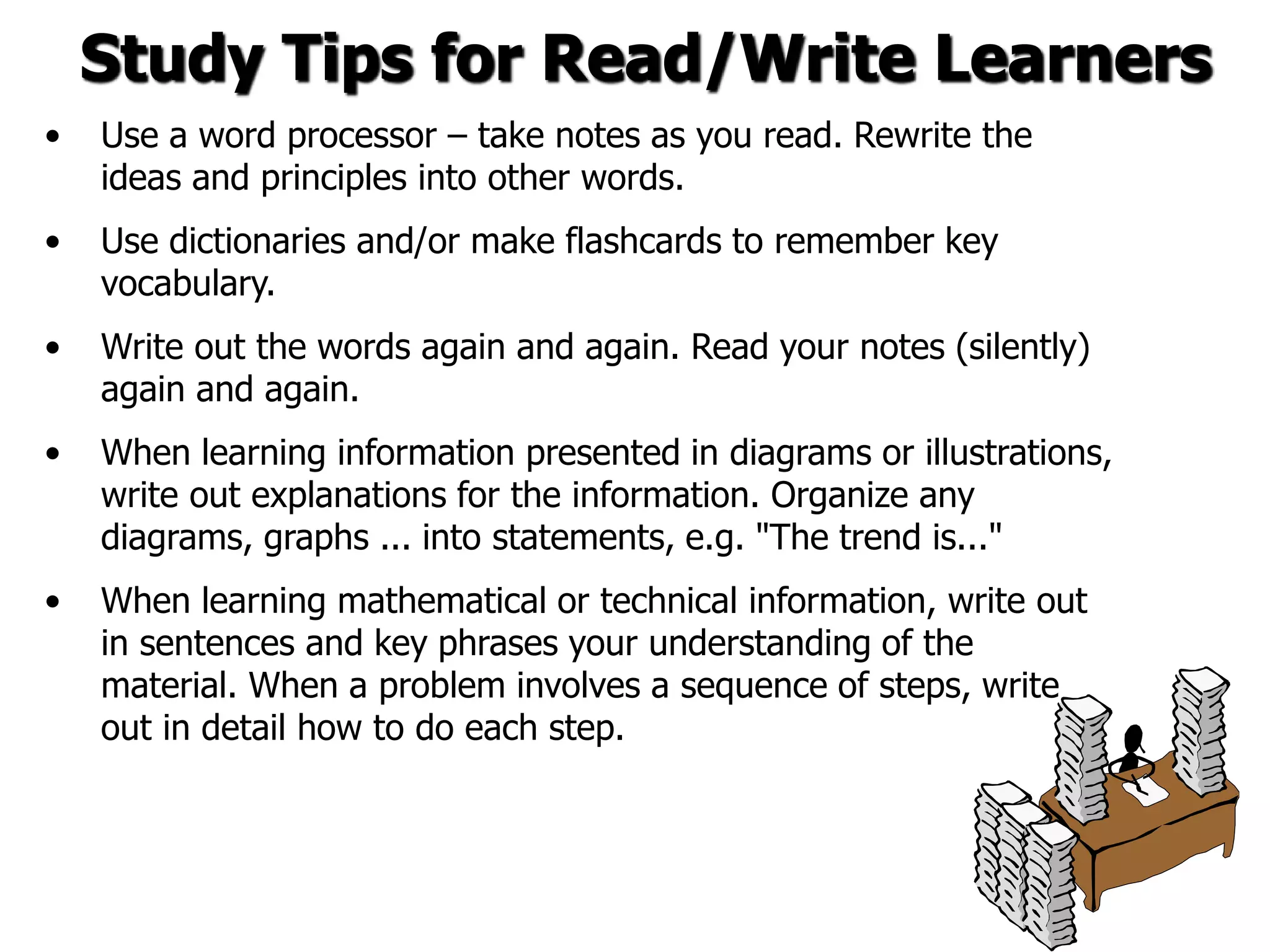 Study Tips for Read/Write Learners
• Use a word processor – take notes as you read. Rewrite the
ideas and principles into other words.
• Use dictionaries and/or make flashcards to remember key
vocabulary.
• Write out the words again and again. Read your notes (silently)
again and again.
• When learning information presented in diagrams or illustrations,
write out explanations for the information. Organize any
diagrams, graphs ... into statements, e.g. "The trend is..."
• When learning mathematical or technical information, write out
in sentences and key phrases your understanding of the
material. When a problem involves a sequence of steps, write
out in detail how to do each step.
 