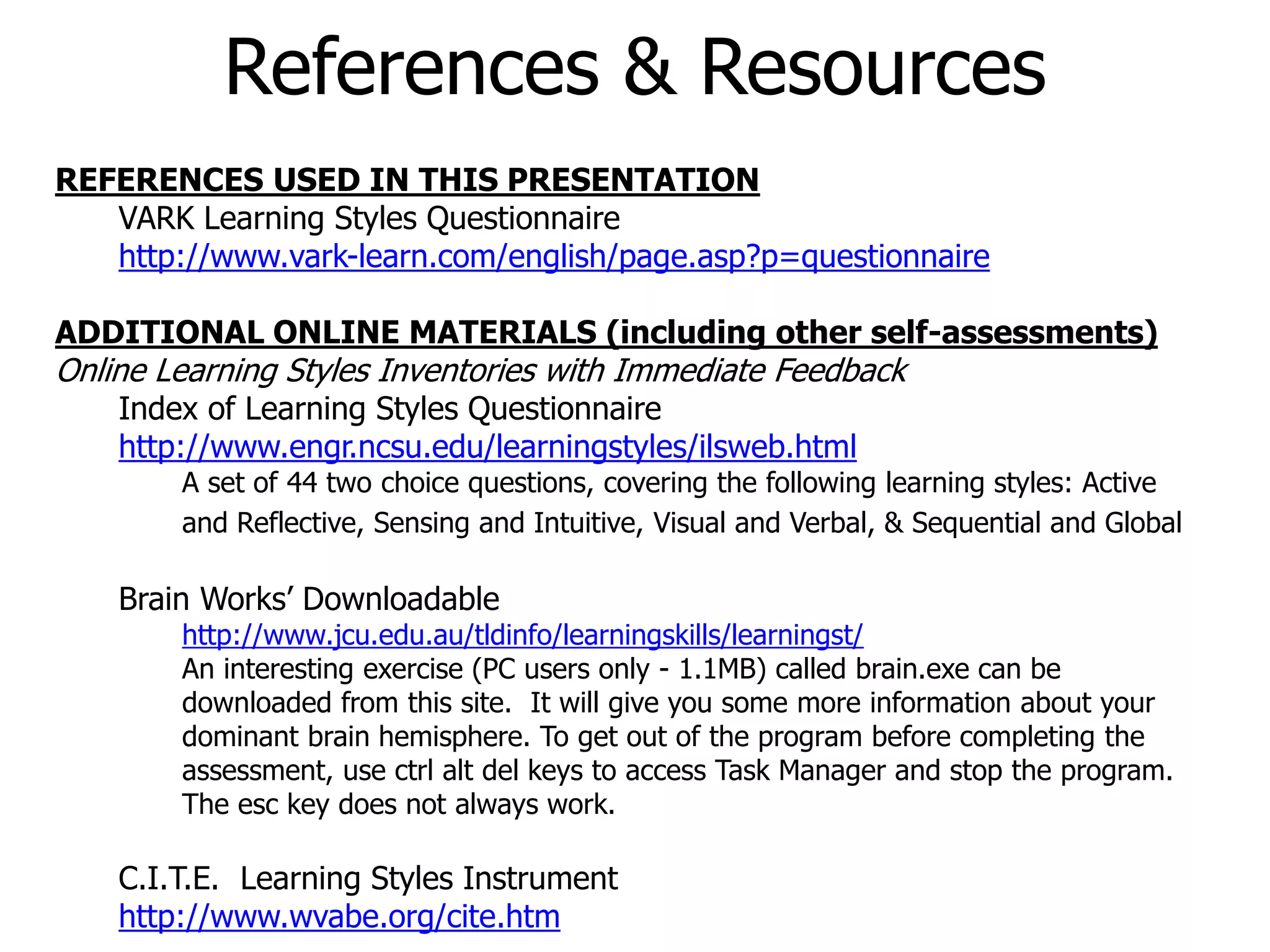 REFERENCES USED IN THIS PRESENTATION
VARK Learning Styles Questionnaire
http://www.vark-learn.com/english/page.asp?p=questionnaire
ADDITIONAL ONLINE MATERIALS (including other self-assessments)
Online Learning Styles Inventories with Immediate Feedback
Index of Learning Styles Questionnaire
http://www.engr.ncsu.edu/learningstyles/ilsweb.html
A set of 44 two choice questions, covering the following learning styles: Active
and Reflective, Sensing and Intuitive, Visual and Verbal, & Sequential and Global
Brain Works’ Downloadable
http://www.jcu.edu.au/tldinfo/learningskills/learningst/
An interesting exercise (PC users only - 1.1MB) called brain.exe can be
downloaded from this site. It will give you some more information about your
dominant brain hemisphere. To get out of the program before completing the
assessment, use ctrl alt del keys to access Task Manager and stop the program.
The esc key does not always work.
C.I.T.E. Learning Styles Instrument
http://www.wvabe.org/cite.htm
References & Resources
 