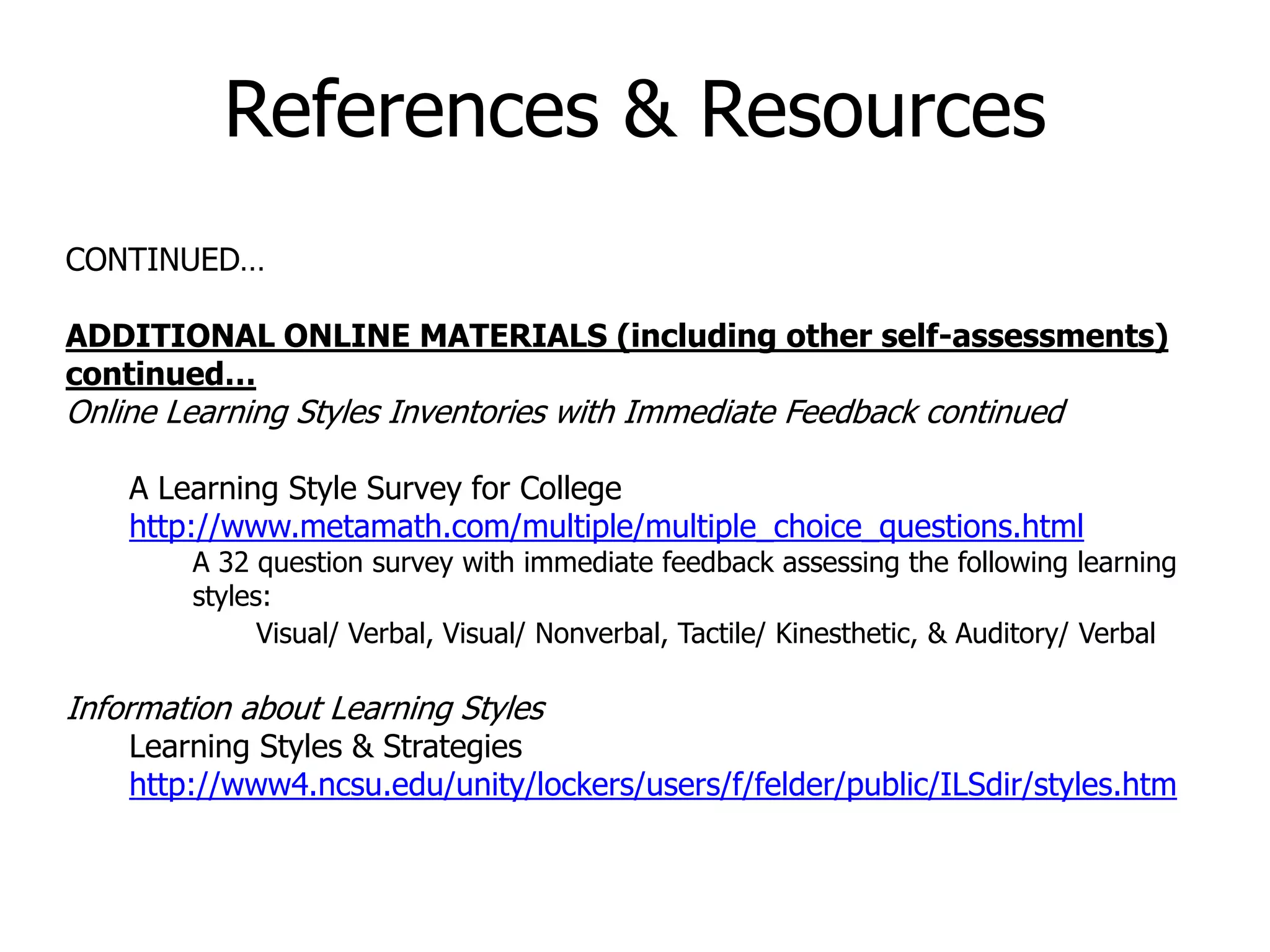 CONTINUED…
ADDITIONAL ONLINE MATERIALS (including other self-assessments)
continued…
Online Learning Styles Inventories with Immediate Feedback continued
A Learning Style Survey for College
http://www.metamath.com/multiple/multiple_choice_questions.html
A 32 question survey with immediate feedback assessing the following learning
styles:
Visual/ Verbal, Visual/ Nonverbal, Tactile/ Kinesthetic, & Auditory/ Verbal
Information about Learning Styles
Learning Styles & Strategies
http://www4.ncsu.edu/unity/lockers/users/f/felder/public/ILSdir/styles.htm
References & Resources
 