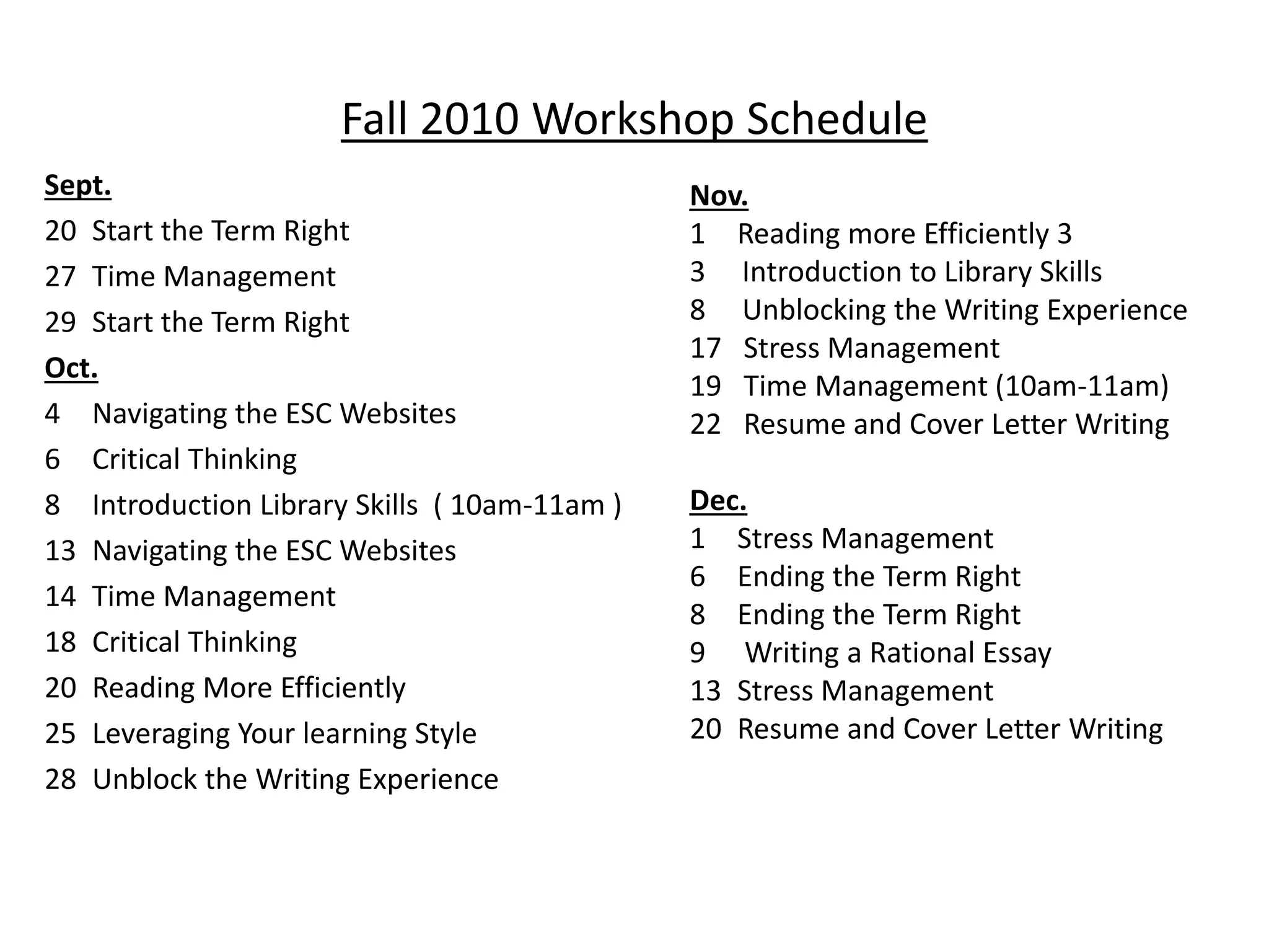 Fall 2010 Workshop Schedule
Sept.
20 Start the Term Right
27 Time Management
29 Start the Term Right
Oct.
4 Navigating the ESC Websites
6 Critical Thinking
8 Introduction Library Skills ( 10am-11am )
13 Navigating the ESC Websites
14 Time Management
18 Critical Thinking
20 Reading More Efficiently
25 Leveraging Your learning Style
28 Unblock the Writing Experience
Nov.
1 Reading more Efficiently 3
3 Introduction to Library Skills
8 Unblocking the Writing Experience
17 Stress Management
19 Time Management (10am-11am)
22 Resume and Cover Letter Writing
Dec.
1 Stress Management
6 Ending the Term Right
8 Ending the Term Right
9 Writing a Rational Essay
13 Stress Management
20 Resume and Cover Letter Writing
 