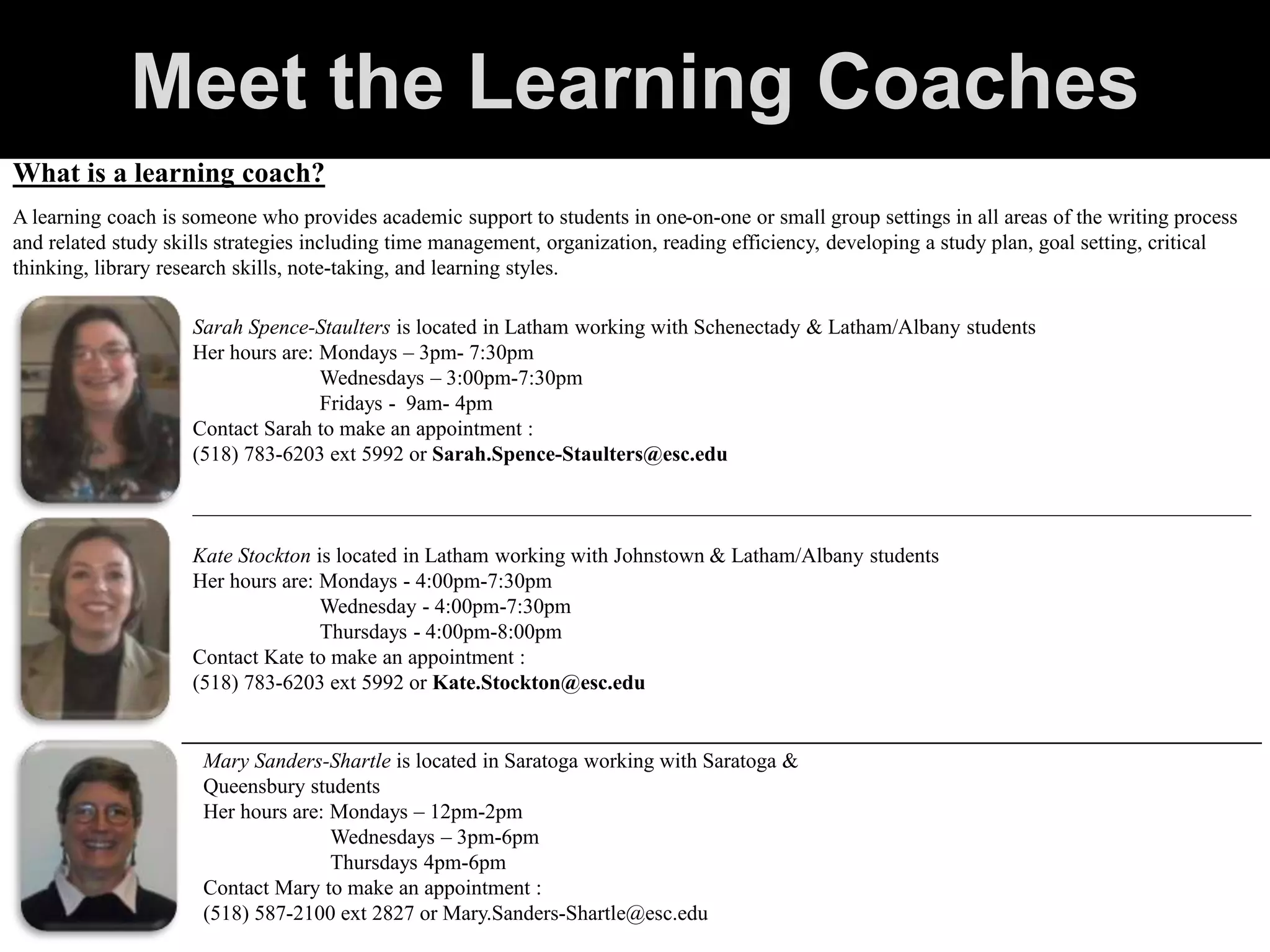 What is a learning coach?
A learning coach is someone who provides academic support to students in one-on-one or small group settings in all areas of the writing process
and related study skills strategies including time management, organization, reading efficiency, developing a study plan, goal setting, critical
thinking, library research skills, note-taking, and learning styles.
Sarah Spence-Staulters is located in Latham working with Schenectady & Latham/Albany students
Her hours are: Mondays – 3pm- 7:30pm
Wednesdays – 3:00pm-7:30pm
Fridays - 9am- 4pm
Contact Sarah to make an appointment :
(518) 783-6203 ext 5992 or Sarah.Spence-Staulters@esc.edu
____________________________________________________________________________________________________
Kate Stockton is located in Latham working with Johnstown & Latham/Albany students
Her hours are: Mondays - 4:00pm-7:30pm
Wednesday - 4:00pm-7:30pm
Thursdays - 4:00pm-8:00pm
Contact Kate to make an appointment :
(518) 783-6203 ext 5992 or Kate.Stockton@esc.edu
Mary Sanders-Shartle is located in Saratoga working with Saratoga &
Queensbury students
Her hours are: Mondays – 12pm-2pm
Wednesdays – 3pm-6pm
Thursdays 4pm-6pm
Contact Mary to make an appointment :
(518) 587-2100 ext 2827 or Mary.Sanders-Shartle@esc.edu
____________________________________________________________________
Meet the Learning Coaches
 