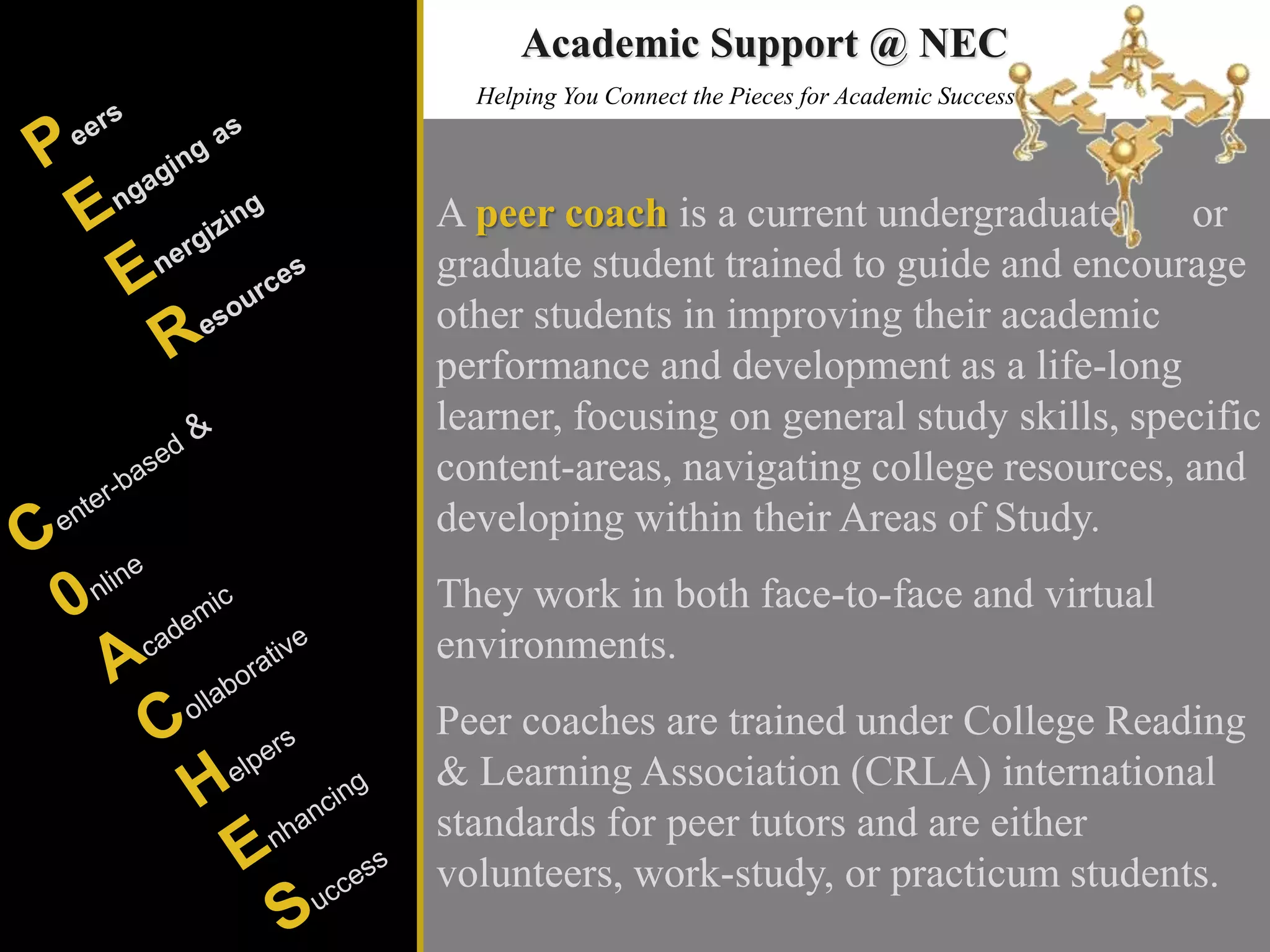 Helping You Connect the Pieces for Academic Success
A peer coach is a current undergraduate or
graduate student trained to guide and encourage
other students in improving their academic
performance and development as a life-long
learner, focusing on general study skills, specific
content-areas, navigating college resources, and
developing within their Areas of Study.
They work in both face-to-face and virtual
environments.
Peer coaches are trained under College Reading
& Learning Association (CRLA) international
standards for peer tutors and are either
volunteers, work-study, or practicum students.
Academic Support @ NEC
 