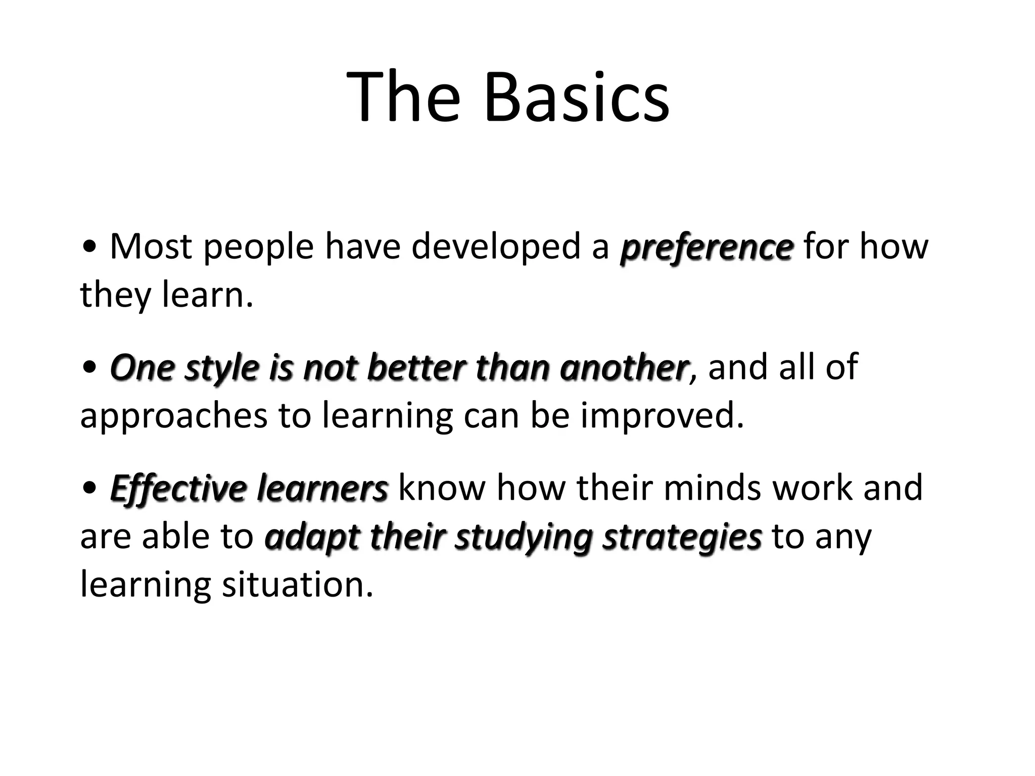• Most people have developed a preference for how
they learn.
• One style is not better than another, and all of
approaches to learning can be improved.
• Effective learners know how their minds work and
are able to adapt their studying strategies to any
learning situation.
The Basics
 