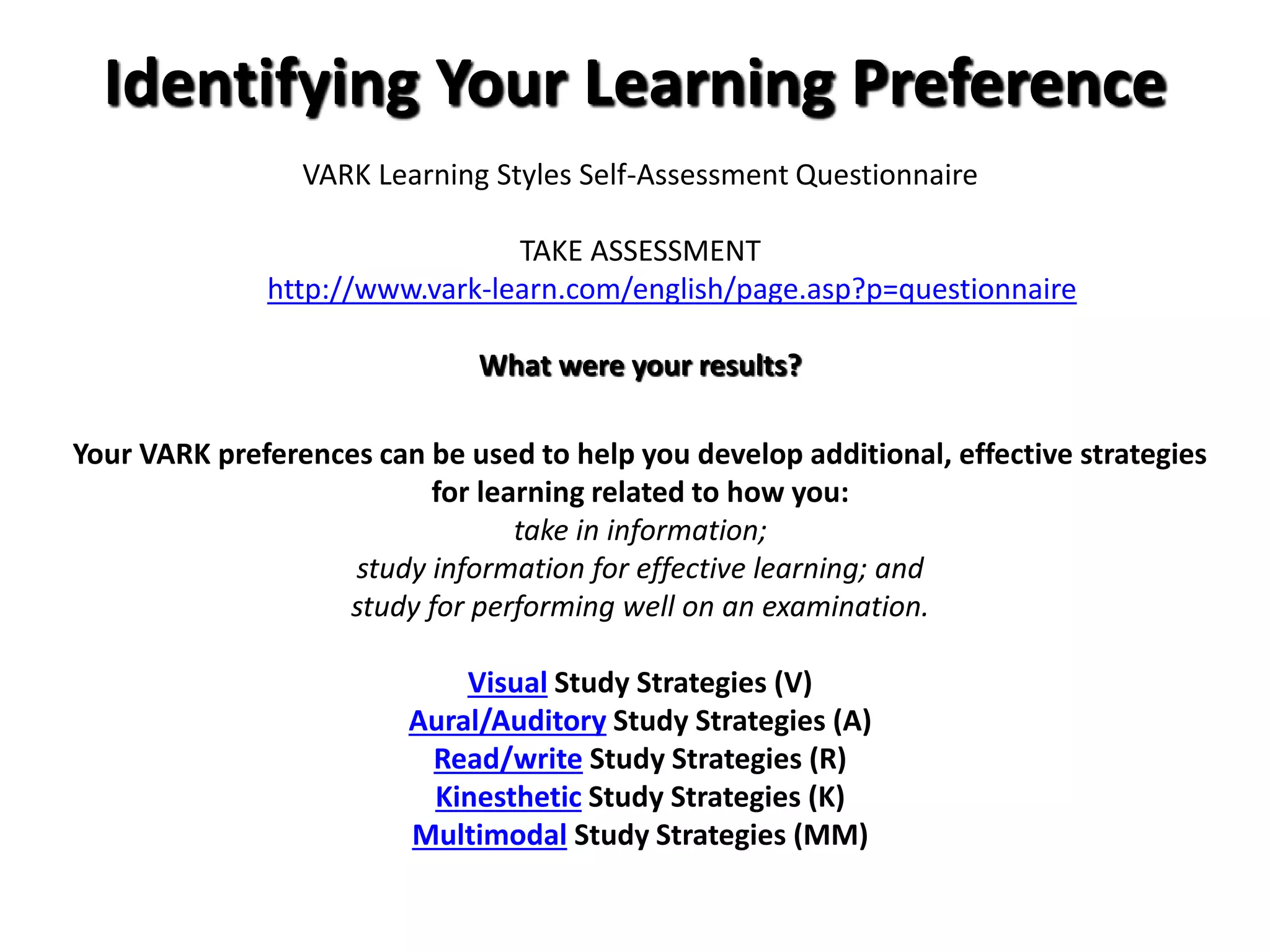 Identifying Your Learning Preference
VARK Learning Styles Self-Assessment Questionnaire
TAKE ASSESSMENT
http://www.vark-learn.com/english/page.asp?p=questionnaire
What were your results?
Your VARK preferences can be used to help you develop additional, effective strategies
for learning related to how you:
take in information;
study information for effective learning; and
study for performing well on an examination.
Visual Study Strategies (V)
Aural/Auditory Study Strategies (A)
Read/write Study Strategies (R)
Kinesthetic Study Strategies (K)
Multimodal Study Strategies (MM)
 