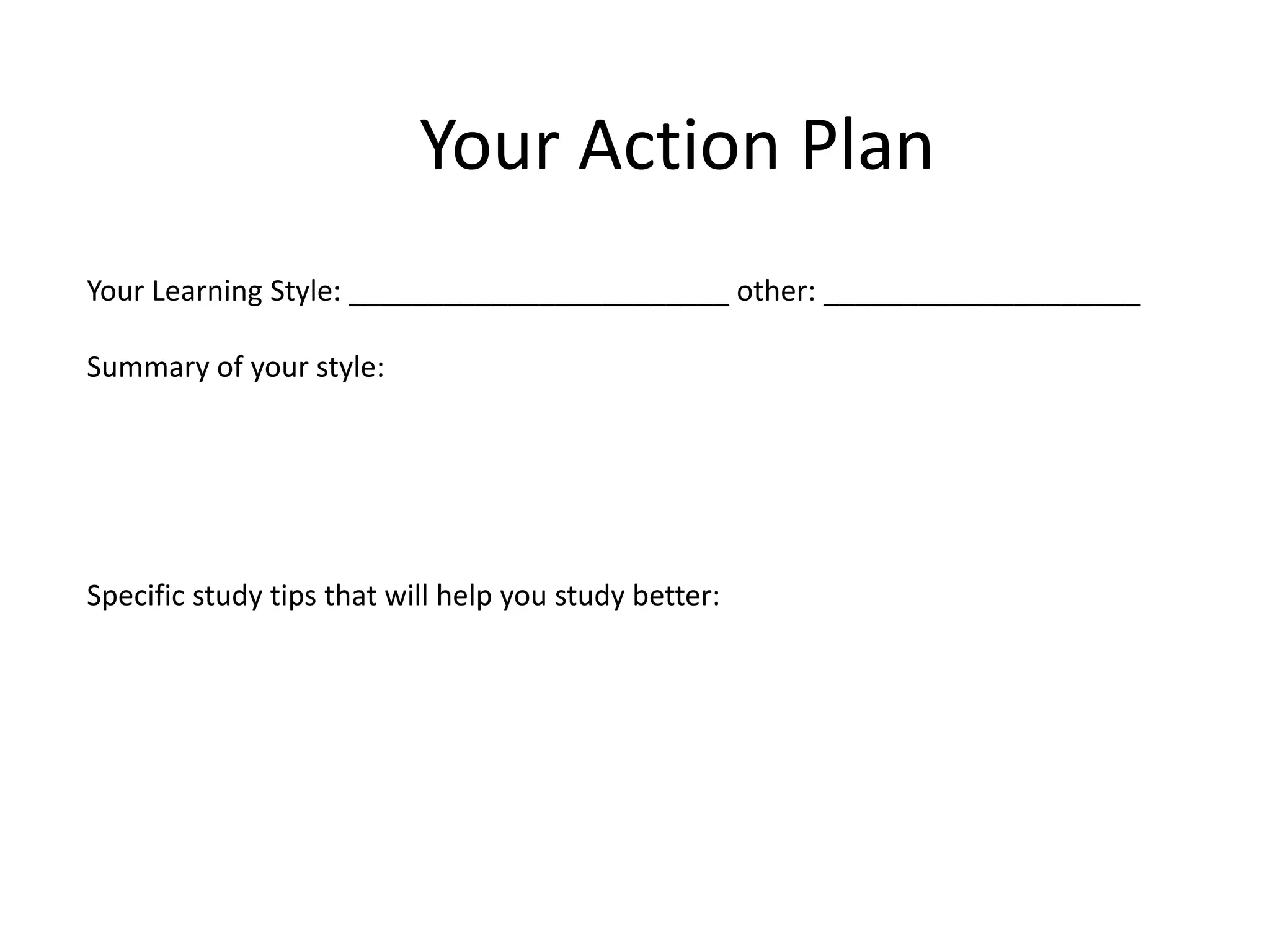 Your Action Plan
Your Learning Style: ________________________ other: ____________________
Summary of your style:
Specific study tips that will help you study better:
 