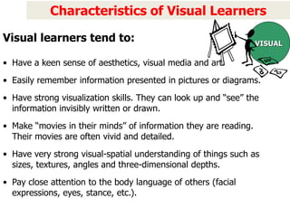 Characteristics of Visual Learners
• Have a keen sense of aesthetics, visual media and art.
• Easily remember information presented in pictures or diagrams.
• Have strong visualization skills. They can look up and “see” the
information invisibly written or drawn.
• Make “movies in their minds” of information they are reading.
Their movies are often vivid and detailed.
• Have very strong visual-spatial understanding of things such as
sizes, textures, angles and three-dimensional depths.
• Pay close attention to the body language of others (facial
expressions, eyes, stance, etc.).
VISUAL
Visual learners tend to:
 
