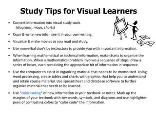 Study Tips for Visual Learners
• Convert information into visual study tools
(diagrams, maps, charts)
• Copy & write new info - see it in your own writing.
• Visualize & make movies as you read and study.
• Use nonverbal clue’s by instructors to provide you with important information.
• When learning mathematical or technical information, make charts to organize the
information. When a mathematical problem involves a sequence of steps, draw a
series of boxes, each containing the appropriate bit of information in sequence.
• Use the computer to assist in organizing material that needs to be memorized. Using
word processing, create tables and charts with graphics that help you to understand
and retain course material. Use spreadsheet and database software to further
organize material that needs to be learned.
• Use "color coding" of new information in your textbook or notes. Mark up the
margins of your textbook with key words, symbols, and diagrams and use highlighter
pens of contrasting colors to "color code" the information.
 
