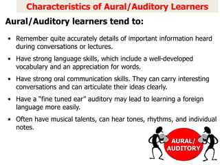 Characteristics of Aural/Auditory Learners
• Remember quite accurately details of important information heard
during conversations or lectures.
• Have strong language skills, which include a well-developed
vocabulary and an appreciation for words.
• Have strong oral communication skills. They can carry interesting
conversations and can articulate their ideas clearly.
• Have a “fine tuned ear” auditory may lead to learning a foreign
language more easily.
• Often have musical talents, can hear tones, rhythms, and individual
notes.
AURAL/
AUDITORY
Aural/Auditory learners tend to:
 