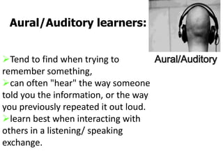 Tend to find when trying to
remember something,
can often "hear" the way someone
told you the information, or the way
you previously repeated it out loud.
learn best when interacting with
others in a listening/ speaking
exchange.
Aural/Auditory learners:
Aural/Auditory
 
