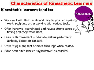 • Work well with their hands and may be good at repairing
work, sculpting, art or working with various tools.
• Often have well coordinated and have a strong sense of
timing and body movement.
• Learn with movement = often do well as performers:
athletes, actors, or dancers.
• Often wiggle, tap feet or move their legs when seated.
• Have been often labeled “hyperactive” as children.
Characteristics of Kinesthetic Learners
Kinesthetic learners tend to:
KINESTHETIC
 