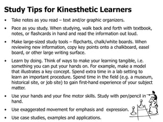 Study Tips for Kinesthetic Learners
• Take notes as you read – text and/or graphic organizers.
• Pace as you study. When studying, walk back and forth with textbook,
notes, or flashcards in hand and read the information out loud.
• Make large-sized study tools – flipcharts, chalk/white boards. When
reviewing new information, copy key points onto a chalkboard, easel
board, or other large writing surface.
• Learn by doing. Think of ways to make your learning tangible, i.e.
something you can put your hands on. For example, make a model
that illustrates a key concept. Spend extra time in a lab setting to
learn an important procedure. Spend time in the field (e.g. a museum,
historical site, or job site) to gain first-hand experience of your subject
matter.
• Use your hands and your fine motor skills. Study with pen/pencil in
hand.
• Use exaggerated movement for emphasis and expression.
• Use case studies, examples and applications.
 