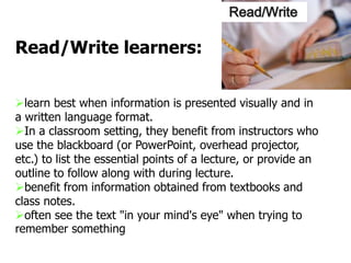 learn best when information is presented visually and in
a written language format.
In a classroom setting, they benefit from instructors who
use the blackboard (or PowerPoint, overhead projector,
etc.) to list the essential points of a lecture, or provide an
outline to follow along with during lecture.
benefit from information obtained from textbooks and
class notes.
often see the text "in your mind's eye" when trying to
remember something
Read/Write learners:
Read/Write
 