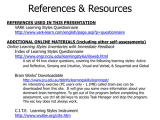 REFERENCES USED IN THIS PRESENTATION
VARK Learning Styles Questionnaire
http://www.vark-learn.com/english/page.asp?p=questionnaire
ADDITIONAL ONLINE MATERIALS (including other self-assessments)
Online Learning Styles Inventories with Immediate Feedback
Index of Learning Styles Questionnaire
http://www.engr.ncsu.edu/learningstyles/ilsweb.html
A set of 44 two choice questions, covering the following learning styles: Active
and Reflective, Sensing and Intuitive, Visual and Verbal, & Sequential and Global
Brain Works’ Downloadable
http://www.jcu.edu.au/tldinfo/learningskills/learningst/
An interesting exercise (PC users only - 1.1MB) called brain.exe can be
downloaded from this site. It will give you some more information about your
dominant brain hemisphere. To get out of the program before completing the
assessment, use ctrl alt del keys to access Task Manager and stop the program.
The esc key does not always work.
C.I.T.E. Learning Styles Instrument
http://www.wvabe.org/cite.htm
References & Resources
 
