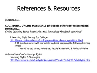 CONTINUED…
ADDITIONAL ONLINE MATERIALS (including other self-assessments)
continued…
Online Learning Styles Inventories with Immediate Feedback continued
A Learning Style Survey for College
http://www.metamath.com/multiple/multiple_choice_questions.html
A 32 question survey with immediate feedback assessing the following learning
styles:
Visual/ Verbal, Visual/ Nonverbal, Tactile/ Kinesthetic, & Auditory/ Verbal
Information about Learning Styles
Learning Styles & Strategies
http://www4.ncsu.edu/unity/lockers/users/f/felder/public/ILSdir/styles.htm
References & Resources
 