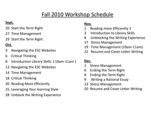 Fall 2010 Workshop Schedule
Sept.
20 Start the Term Right
27 Time Management
29 Start the Term Right
Oct.
4 Navigating the ESC Websites
6 Critical Thinking
8 Introduction Library Skills ( 10am-11am )
13 Navigating the ESC Websites
14 Time Management
18 Critical Thinking
20 Reading More Efficiently
25 Leveraging Your learning Style
28 Unblock the Writing Experience
Nov.
1 Reading more Efficiently 3
3 Introduction to Library Skills
8 Unblocking the Writing Experience
17 Stress Management
19 Time Management (10am-11am)
22 Resume and Cover Letter Writing
Dec.
1 Stress Management
6 Ending the Term Right
8 Ending the Term Right
9 Writing a Rational Essay
13 Stress Management
20 Resume and Cover Letter Writing
 