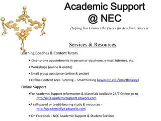 Learning Coaches & Content Tutors
• One-to-one appointments in person or via phone, e-mail, Internet, etc.
• Workshops (online & onsite)
• Small group assistance (online & onsite)
• Online Content Area Tutoring – Smarthinking (www.esc.edu/smarthinking)
Online Support
•For Academic Support Information & Materials Available 24/7 Online go to
http://NECacademicsupport.pbwork.com
•A self-paced or credit-bearing study & resources -
http://AcademicEye.pbworks.com
• On Facebook - NEC Academic Support & Student Services
Academic Support
@ NEC
Services & Resources
Helping You Connect the Pieces for Academic Success
 