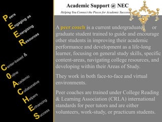 Helping You Connect the Pieces for Academic Success
A peer coach is a current undergraduate or
graduate student trained to guide and encourage
other students in improving their academic
performance and development as a life-long
learner, focusing on general study skills, specific
content-areas, navigating college resources, and
developing within their Areas of Study.
They work in both face-to-face and virtual
environments.
Peer coaches are trained under College Reading
& Learning Association (CRLA) international
standards for peer tutors and are either
volunteers, work-study, or practicum students.
Academic Support @ NEC
 