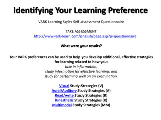 Identifying Your Learning Preference
VARK Learning Styles Self-Assessment Questionnaire
TAKE ASSESSMENT
http://www.vark-learn.com/english/page.asp?p=questionnaire
What were your results?
Your VARK preferences can be used to help you develop additional, effective strategies
for learning related to how you:
take in information;
study information for effective learning; and
study for performing well on an examination.
Visual Study Strategies (V)
Aural/Auditory Study Strategies (A)
Read/write Study Strategies (R)
Kinesthetic Study Strategies (K)
Multimodal Study Strategies (MM)
 
