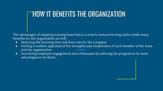 The advantages of adapting training materials to a team’s various learning styles yields many
benefits for the organization as well:
● Reducing the learning time and thus cost for the company
● Getting a realistic appraisal of the strengths and weaknesses of each member of the team
and the organization
● Increasing employee engagement and enthusiasm by tailoring the program to be most
advantageous for them.
HOW IT BENEFITS THE ORGANIZATION
 