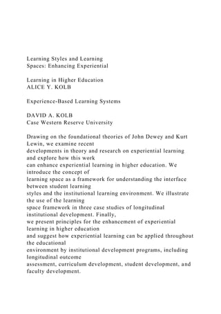 Learning Styles and Learning
Spaces: Enhancing Experiential
Learning in Higher Education
ALICE Y. KOLB
Experience-Based Learning Systems
DAVID A. KOLB
Case Western Reserve University
Drawing on the foundational theories of John Dewey and Kurt
Lewin, we examine recent
developments in theory and research on experiential learning
and explore how this work
can enhance experiential learning in higher education. We
introduce the concept of
learning space as a framework for understanding the interface
between student learning
styles and the institutional learning environment. We illustrate
the use of the learning
space framework in three case studies of longitudinal
institutional development. Finally,
we present principles for the enhancement of experiential
learning in higher education
and suggest how experiential learning can be applied throughout
the educational
environment by institutional development programs, including
longitudinal outcome
assessment, curriculum development, student development, and
faculty development.
 