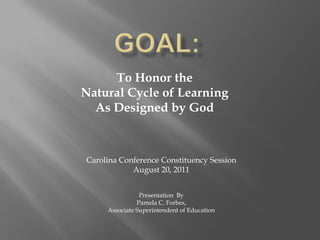 GOAL: To Honor the  Natural Cycle of Learning As Designed by God Carolina Conference Constituency Session August 20, 2011 Presentation  By Pamela C. Forbes, Associate Superintendent of Education 
