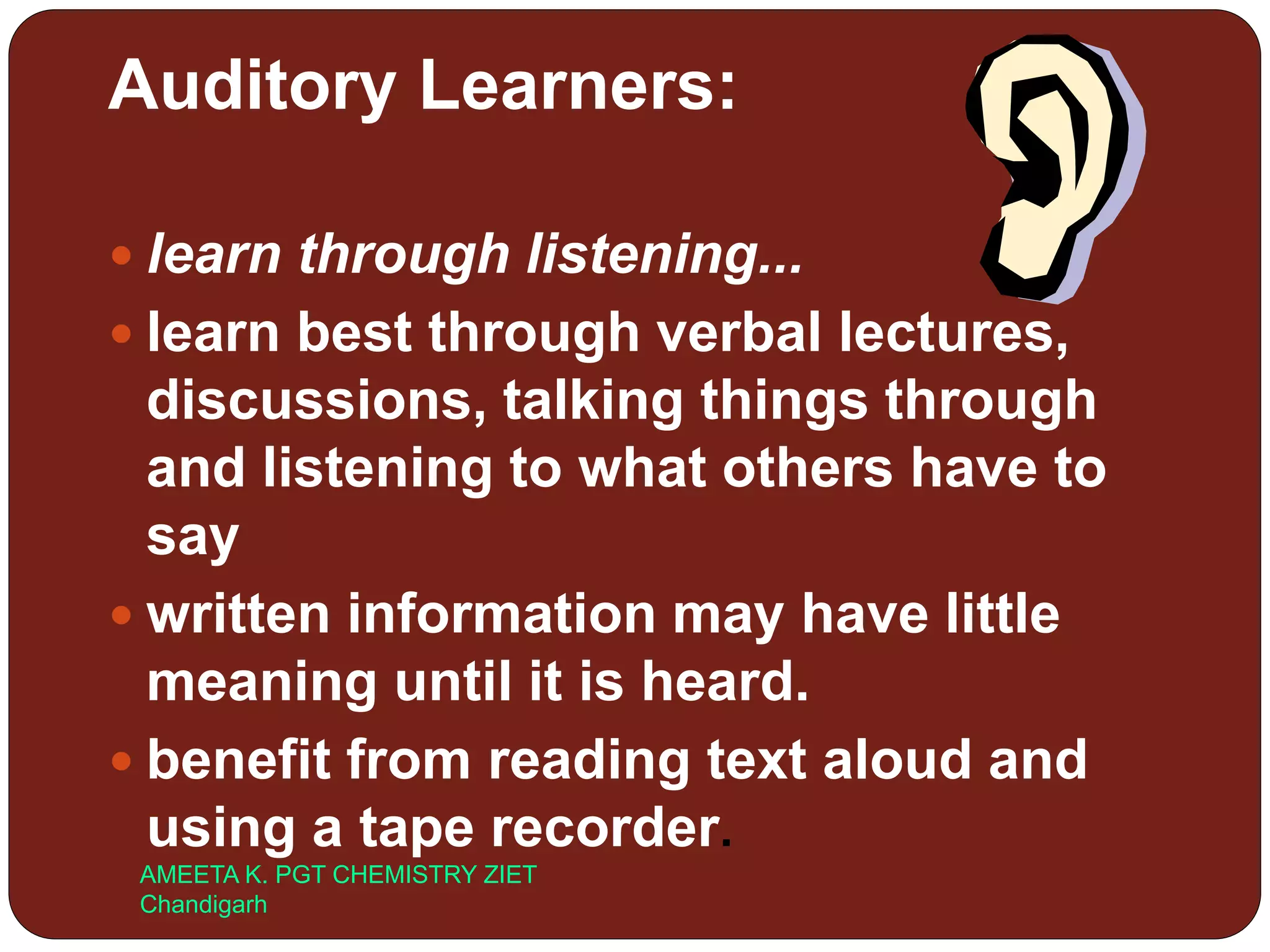 Auditory Learners:
 learn through listening...
 learn best through verbal lectures,
discussions, talking things through
and listening to what others have to
say
 written information may have little
meaning until it is heard.
 benefit from reading text aloud and
using a tape recorder.
AMEETA K. PGT CHEMISTRY ZIET
Chandigarh
 