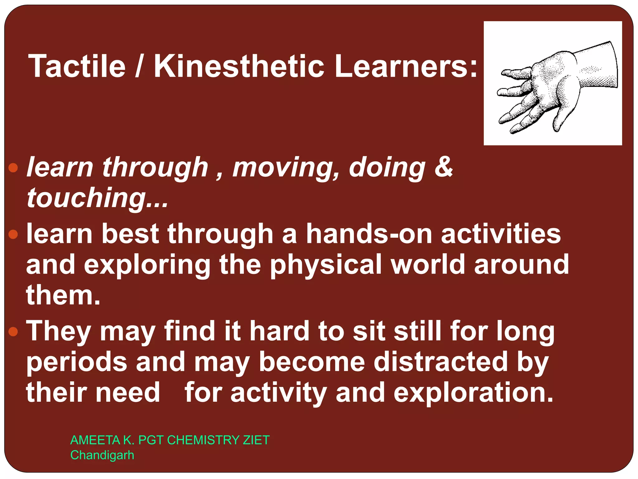 Tactile / Kinesthetic Learners:
 learn through , moving, doing &
touching...
 learn best through a hands-on activities
and exploring the physical world around
them.
 They may find it hard to sit still for long
periods and may become distracted by
their need for activity and exploration.
AMEETA K. PGT CHEMISTRY ZIET
Chandigarh
 