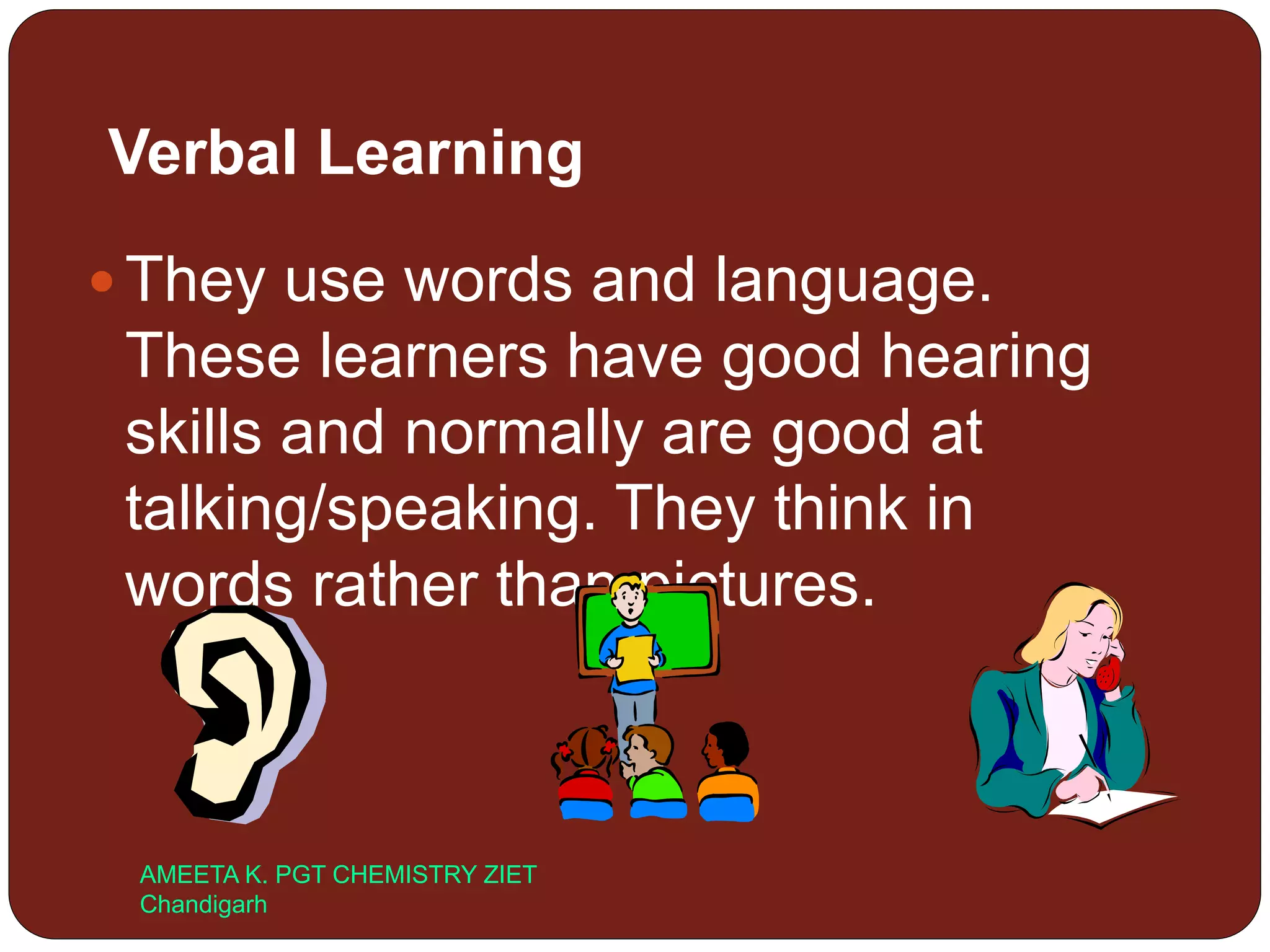 Verbal Learning
 They use words and language.
These learners have good hearing
skills and normally are good at
talking/speaking. They think in
words rather than pictures.
AMEETA K. PGT CHEMISTRY ZIET
Chandigarh
 