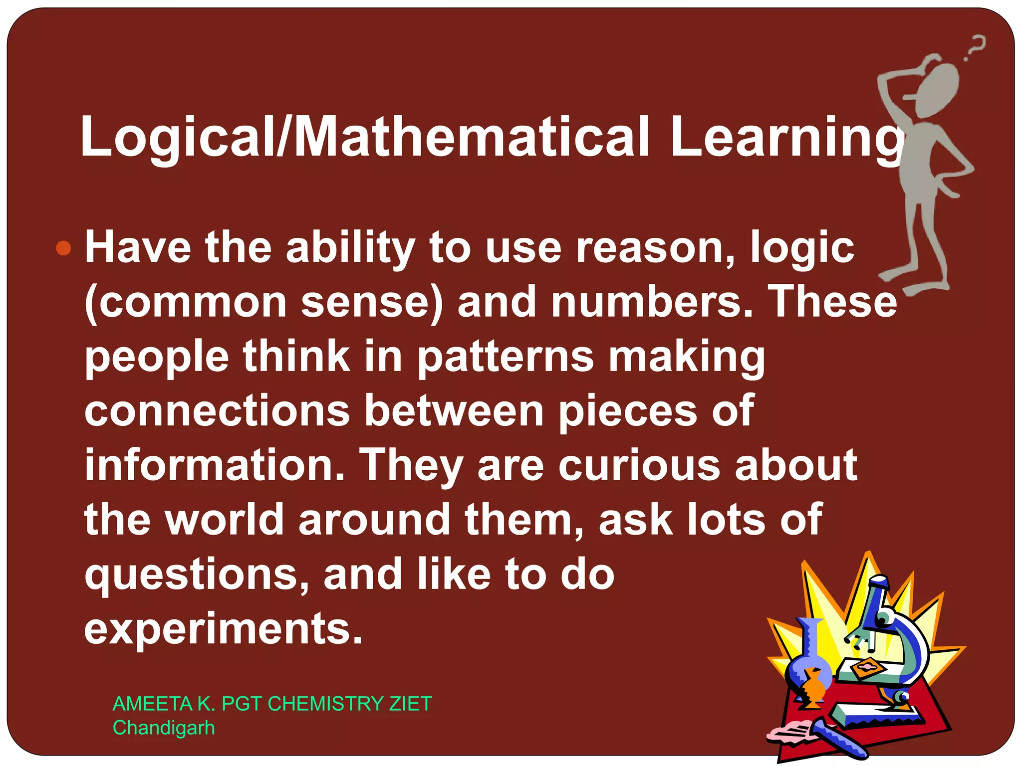 Logical/Mathematical Learning
 Have the ability to use reason, logic
(common sense) and numbers. These
people think in patterns making
connections between pieces of
information. They are curious about
the world around them, ask lots of
questions, and like to do
experiments.
AMEETA K. PGT CHEMISTRY ZIET
Chandigarh
 