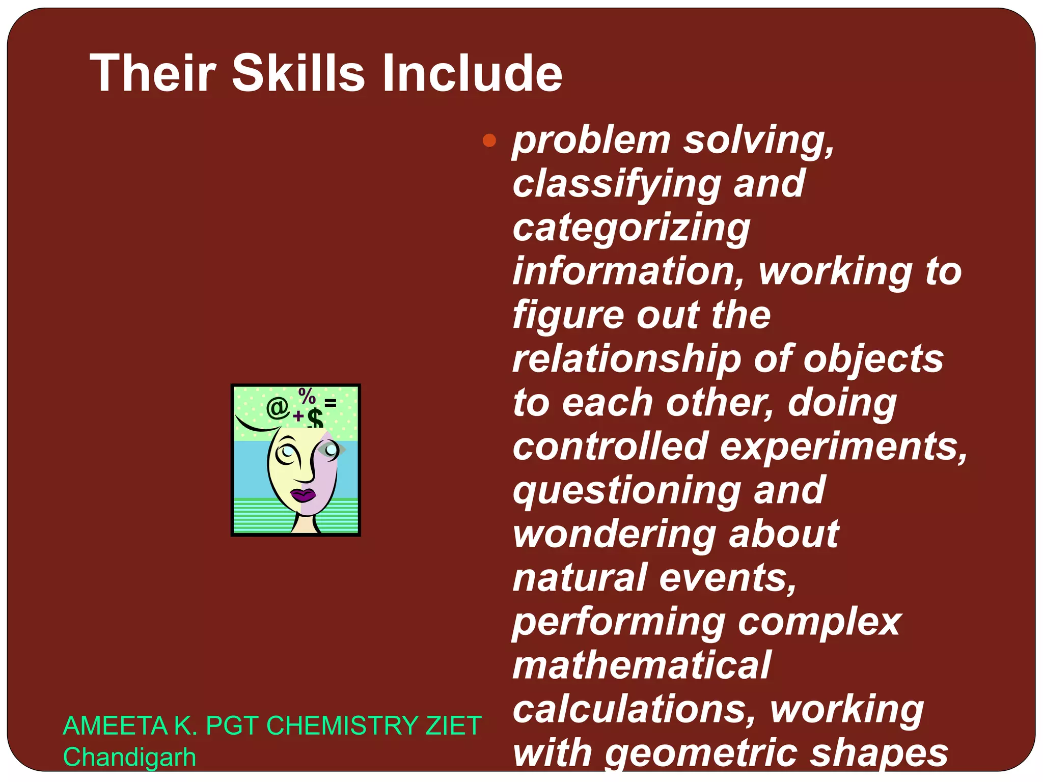 Their Skills Include
 problem solving,
classifying and
categorizing
information, working to
figure out the
relationship of objects
to each other, doing
controlled experiments,
questioning and
wondering about
natural events,
performing complex
mathematical
calculations, working
with geometric shapes
AMEETA K. PGT CHEMISTRY ZIET
Chandigarh
 