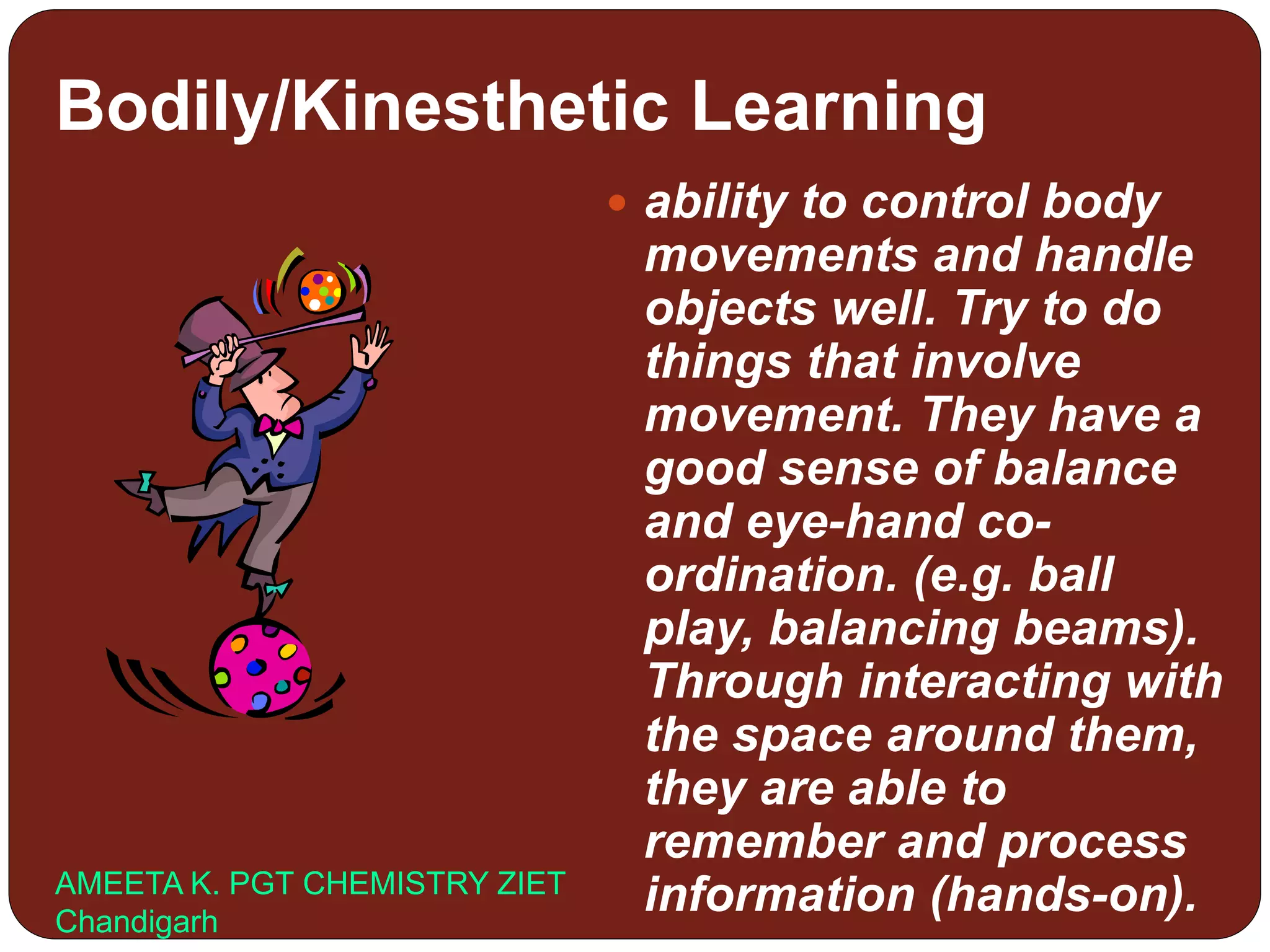 Bodily/Kinesthetic Learning
 ability to control body
movements and handle
objects well. Try to do
things that involve
movement. They have a
good sense of balance
and eye-hand co-
ordination. (e.g. ball
play, balancing beams).
Through interacting with
the space around them,
they are able to
remember and process
information (hands-on).AMEETA K. PGT CHEMISTRY ZIET
Chandigarh
 