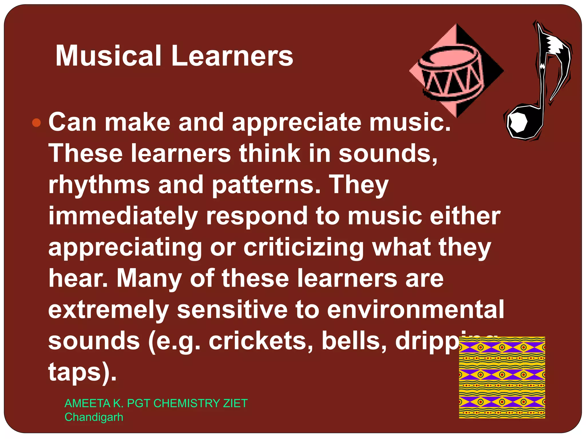 Musical Learners
 Can make and appreciate music.
These learners think in sounds,
rhythms and patterns. They
immediately respond to music either
appreciating or criticizing what they
hear. Many of these learners are
extremely sensitive to environmental
sounds (e.g. crickets, bells, dripping
taps).
AMEETA K. PGT CHEMISTRY ZIET
Chandigarh
 