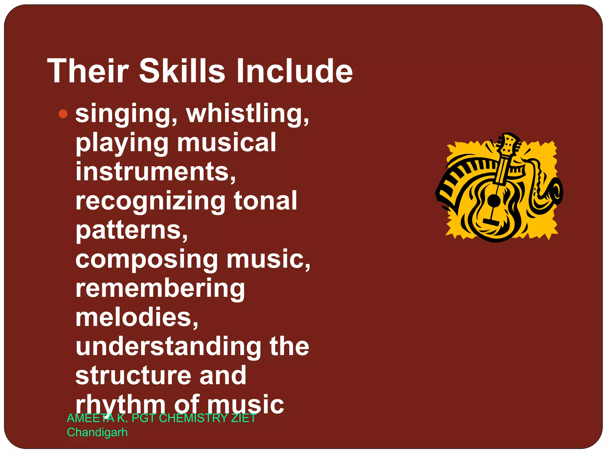 Their Skills Include
 singing, whistling,
playing musical
instruments,
recognizing tonal
patterns,
composing music,
remembering
melodies,
understanding the
structure and
rhythm of musicAMEETA K. PGT CHEMISTRY ZIET
Chandigarh
 