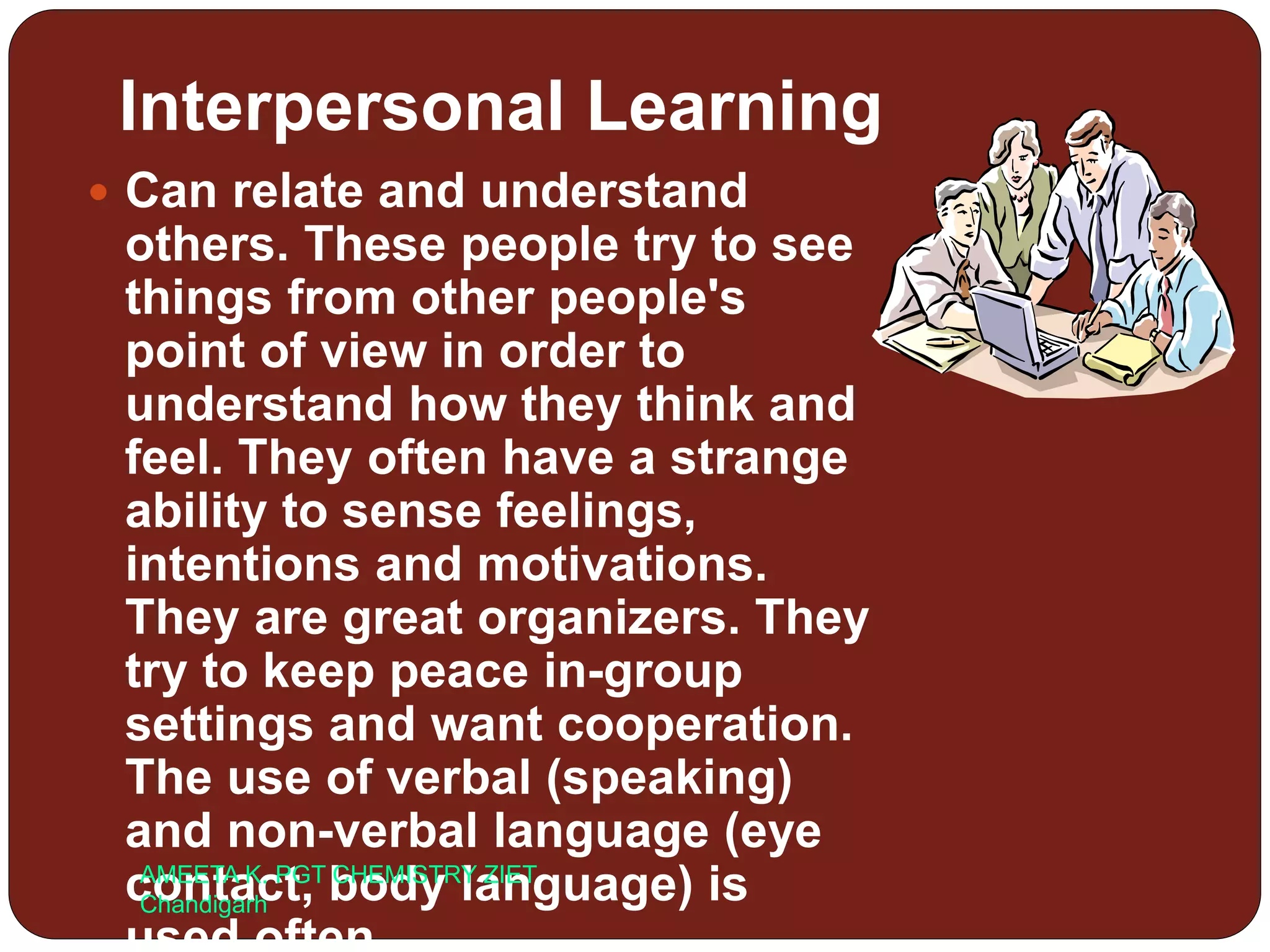 Interpersonal Learning
 Can relate and understand
others. These people try to see
things from other people's
point of view in order to
understand how they think and
feel. They often have a strange
ability to sense feelings,
intentions and motivations.
They are great organizers. They
try to keep peace in-group
settings and want cooperation.
The use of verbal (speaking)
and non-verbal language (eye
contact, body language) isAMEETA K. PGT CHEMISTRY ZIET
Chandigarh
 